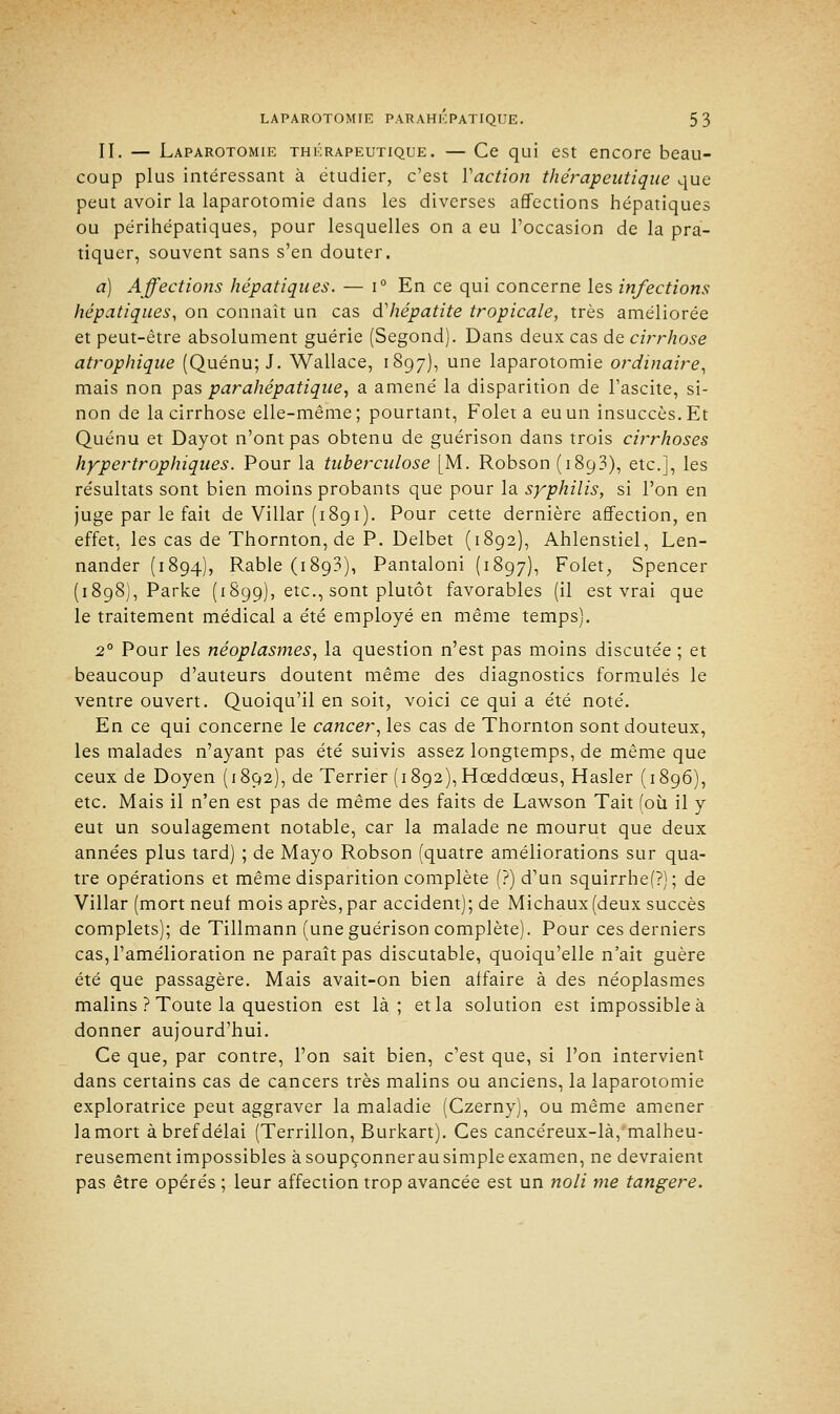 II. — Laparotomie thérapeutique. — Ce qui est encore beau- coup plus intéressant à étudier, c'est Y action thérapeutique que peut avoir la laparotomie dans les diverses affections hépatiques ou périhépatiques, pour lesquelles on a eu l'occasion de la pra- tiquer, souvent sans s'en douter. a) Affections hépatiques. — i° En ce qui concerne les infections hépatiques, on connaît un cas d'hépatite tropicale, très améliorée et peut-être absolument guérie (Segond). Dans deux cas de cirrhose atrophique (Quénu; J. Wallace, 1897), une laparotomie ordinaire, mais non pas parahépatique, a amené la disparition de l'ascite, si- non de la cirrhose elle-même; pourtant, Folet a eu un insuccès. Et Quénu et Dayot n'ont pas obtenu de guérison dans trois cirrhoses hyper trophiques. Pour la tuberculose [M. Robson (1893), etc.], les résultats sont bien moins probants que pour la syphilis, si l'on en juge par le fait de Villar (1891). Pour cette dernière affection, en effet, les cas de Thornton, de P. Delbet (1892), Ahlenstiel, Len- nander (1894), Rable (1893), Pantaloni (1897), Folet, Spencer (1898), Parke (1899), etc., sont plutôt favorables (il est vrai que le traitement médical a été employé en même temps). 20 Pour les néoplasmes, la question n'est pas moins discutée ; et beaucoup d'auteurs doutent même des diagnostics formulés le ventre ouvert. Quoiqu'il en soit, voici ce qui a été noté. En ce qui concerne le cancer, les cas de Thornton sont douteux, les malades n'ayant pas été suivis assez longtemps, de même que ceux de Doyen (1892), de Terrier (i892),Hœddceus, Hasler (1896), etc. Mais il n'en est pas de même des faits de Lawson Tait (où il y eut un soulagement notable, car la malade ne mourut que deux années plus tard) ; de Mayo Robson (quatre améliorations sur qua- tre opérations et même disparition complète (?) d'un squirrhe(P); de Villar (mort neuf mois après, par accident); de Michaux (deux succès complets); de Tillmann (une guérison complète). Pour ces derniers cas, l'amélioration ne paraît pas discutable, quoiqu'elle n'ait guère été que passagère. Mais avait-on bien affaire à des néoplasmes malins ? Toute la question est là; et la solution est impossible à donner aujourd'hui. Ce que, par contre, l'on sait bien, c'est que, si l'on intervient dans certains cas de cancers très malins ou anciens, la laparotomie exploratrice peut aggraver la maladie (Czerny), ou même amener la mort à bref délai (Terrillon, Burkart). Ces cancéreux-là, malheu- reusement impossibles à soupçonner au simple examen, ne devraient pas être opérés ; leur affection trop avancée est un noli me tangere.