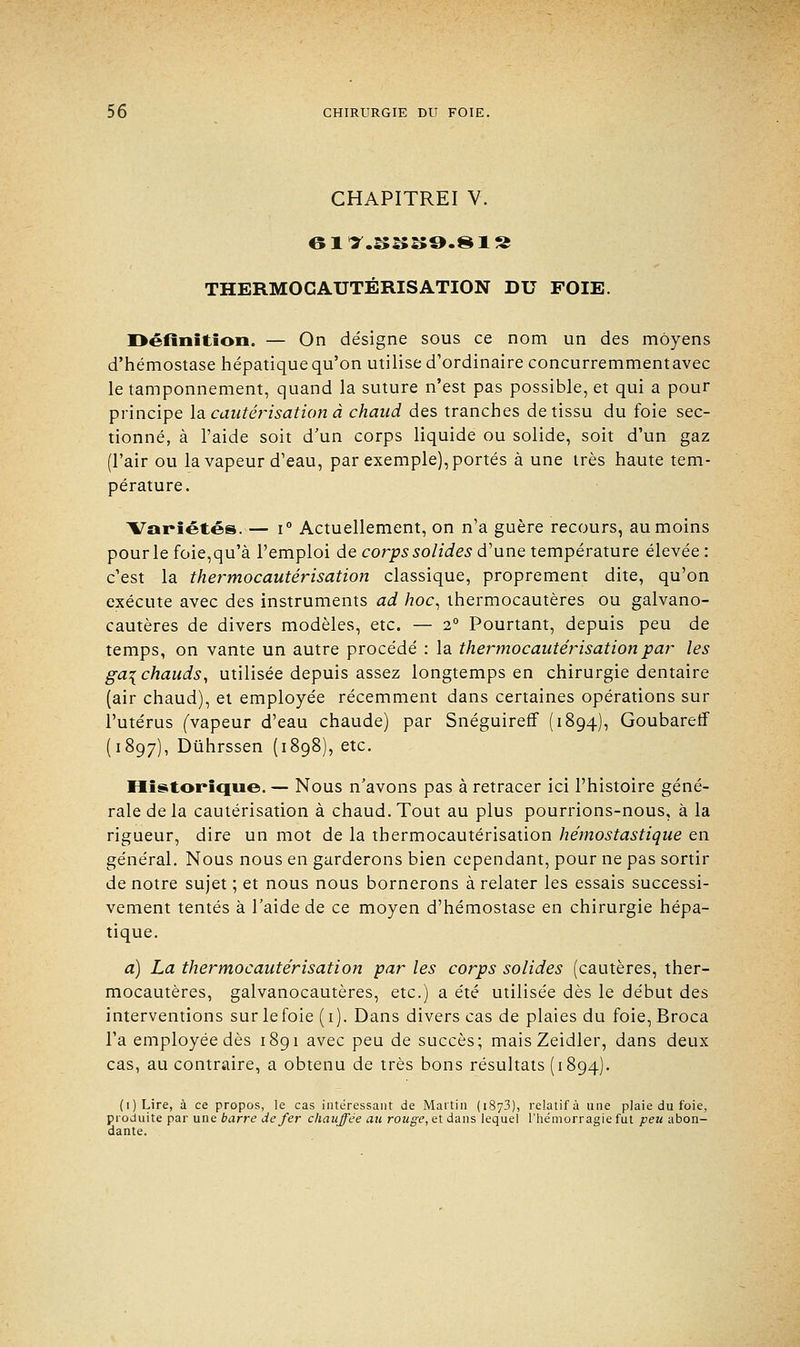 CHAPITREI V. THERMOGAUTÉRISATION DU FOIE. Définition. — On désigne sous ce nom un des moyens d'hémostase hépatique qu'on utilise d'ordinaire concurremmentavec le tamponnement, quand la suture n'est pas possible, et qui a pour principe la cautérisation à chaud des tranches de tissu du foie sec- tionné, à l'aide soit d'un corps liquide ou solide, soit d'un gaz (l'air ou la vapeur d'eau, par exemple), portés à une très haute tem- pérature. ATariétés. — i° Actuellement, on n'a guère recours, au moins pour le foie,qu'à l'emploi de corps solides d'une température élevée : c'est la thermocautérisation classique, proprement dite, qu'on exécute avec des instruments ad hoc, thermocautères ou galvano- cautères de divers modèles, etc. — 2° Pourtant, depuis peu de temps, on vante un autre procédé : la thermocautérisation par les ga^ chauds, utilisée depuis assez longtemps en chirurgie dentaire (air chaud), et employée récemment dans certaines opérations sur l'utérus (vapeur d'eau chaude) par Snéguireff (1894), Goubarerf (1897), Dùhrssen (1898), etc. Historique. — Nous n'avons pas à retracer ici l'histoire géné- rale de la cautérisation à chaud. Tout au plus pourrions-nous, à la rigueur, dire un mot de la thermocautérisation hémostastique en général. Nous nous en garderons bien cependant, pour ne pas sortir de notre sujet ; et nous nous bornerons à relater les essais successi- vement tentés à l'aide de ce moyen d'hémostase en chirurgie hépa- tique. a) La thermocautérisation par les corps solides (cautères, ther- mocautères, galvanocautères, etc.) a été utilisée dès le début des interventions sur le foie (1). Dans divers cas de plaies du foie, Broca l'a employée dès 1891 avec peu de succès; mais Zeidler, dans deux cas, au contraire, a obtenu de très bons résultats (1894). (i)Lire, à ce propos, le cas intéressant de Martin (1873), relatif à une plaie du foie, produite par une barre de fer chauffée au rouge, et dans lequel l'hémorragie fut peu abon- dante.