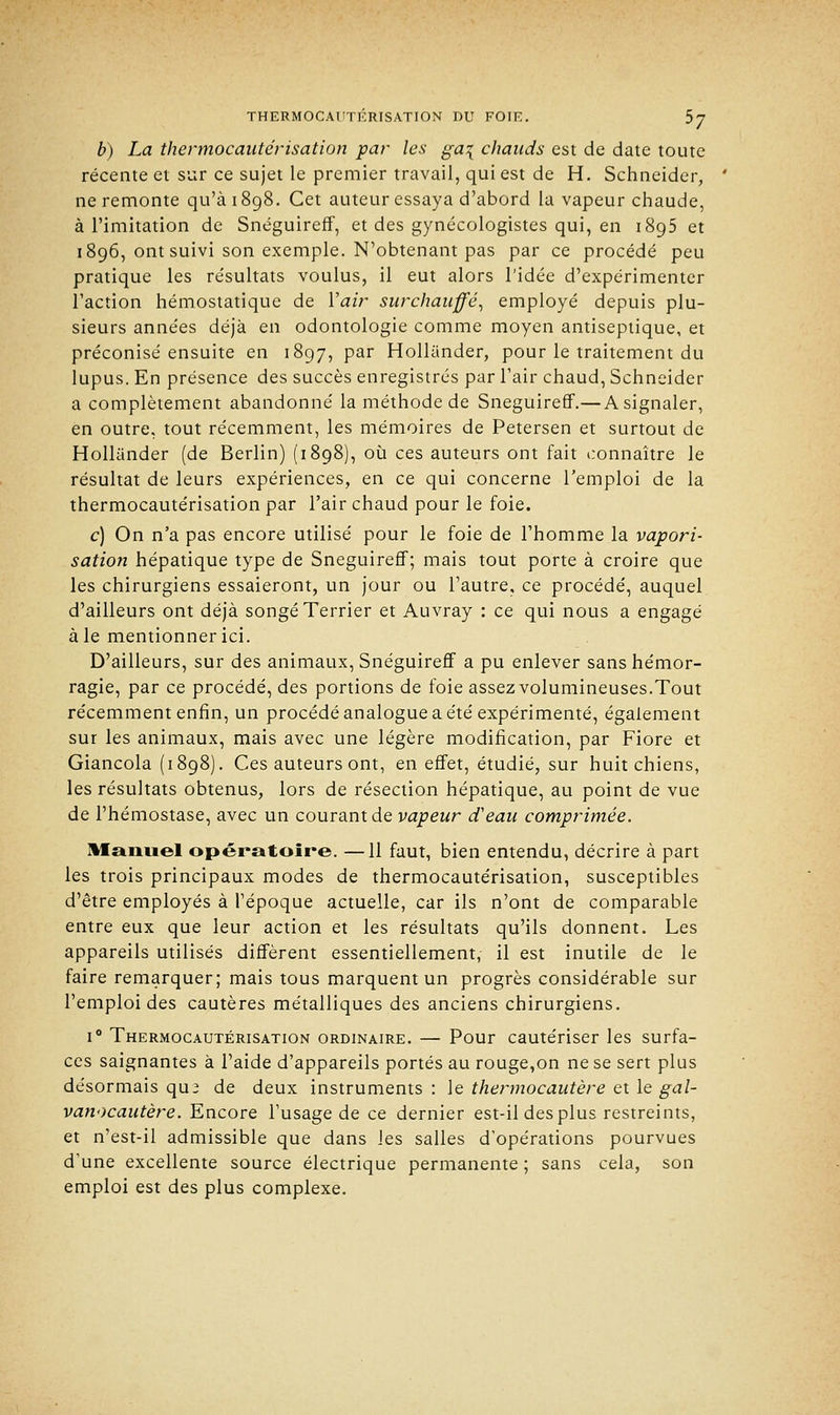 b) La thermocautérisation par les ga\ chauds est de date toute récente et sur ce sujet le premier travail, qui est de H. Schneider, ne remonte qu'à 1898. Cet auteur essaya d'abord la vapeur chaude, à l'imitation de Snéguireff, et des gynécologistes qui, en 1895 et 1896, ont suivi son exemple. N'obtenant pas par ce procédé peu pratique les résultats voulus, il eut alors l'idée d'expérimenter l'action hémostatique de Y air surchauffé, employé depuis plu- sieurs années déjà en odontologie comme moyen antiseptique, et préconisé ensuite en 1897, par Hollander, pour le traitement du lupus. En présence des succès enregistrés par l'air chaud, Schneider a complètement abandonné la méthode de Snéguireff.— A signaler, en outre, tout récemment, les mémoires de Petersen et surtout de Hollander (de Berlin) (1898), où ces auteurs ont fait connaître le résultat de leurs expériences, en ce qui concerne l'emploi de la thermocautérisation par l'air chaud pour le foie. c) On n'a pas encore utilisé pour le foie de l'homme la vapori- sation hépatique type de Snéguireff; mais tout porte à croire que les chirurgiens essaieront, un jour ou l'autre, ce procédé, auquel d'ailleurs ont déjà songé Terrier et Auvray : ce qui nous a engagé aie mentionner ici. D'ailleurs, sur des animaux, Snéguireff a pu enlever sans hémor- ragie, par ce procédé, des portions de foie assez volumineuses.Tout récemment enfin, un procédé analogue a été expérimenté, également sut les animaux, mais avec une légère modification, par Fiore et Giancola (1898). Ces auteurs ont, en effet, étudié, sur huit chiens, les résultats obtenus, lors de résection hépatique, au point de vue de l'hémostase, avec un courant de vapeur d'eau comprimée. Manuel opératoire. —11 faut, bien entendu, décrire à part les trois principaux modes de thermocautérisation, susceptibles d'être employés à l'époque actuelle, car ils n'ont de comparable entre eux que leur action et les résultats qu'ils donnent. Les appareils utilisés diffèrent essentiellement, il est inutile de le faire remarquer; mais tous marquent un progrès considérable sur l'emploi des cautères métalliques des anciens chirurgiens. i° Thermocautérisation ordinaire. — Pour cautériser les surfa- ces saignantes à l'aide d'appareils portés au rouge,on ne se sert plus désormais qu^ de deux instruments : le thermocautère et le gal- vanocautère. Encore l'usage de ce dernier est-il des plus restreints, et n'est-il admissible que dans les salles d'opérations pourvues d'une excellente source électrique permanente; sans cela, son emploi est des plus complexe.