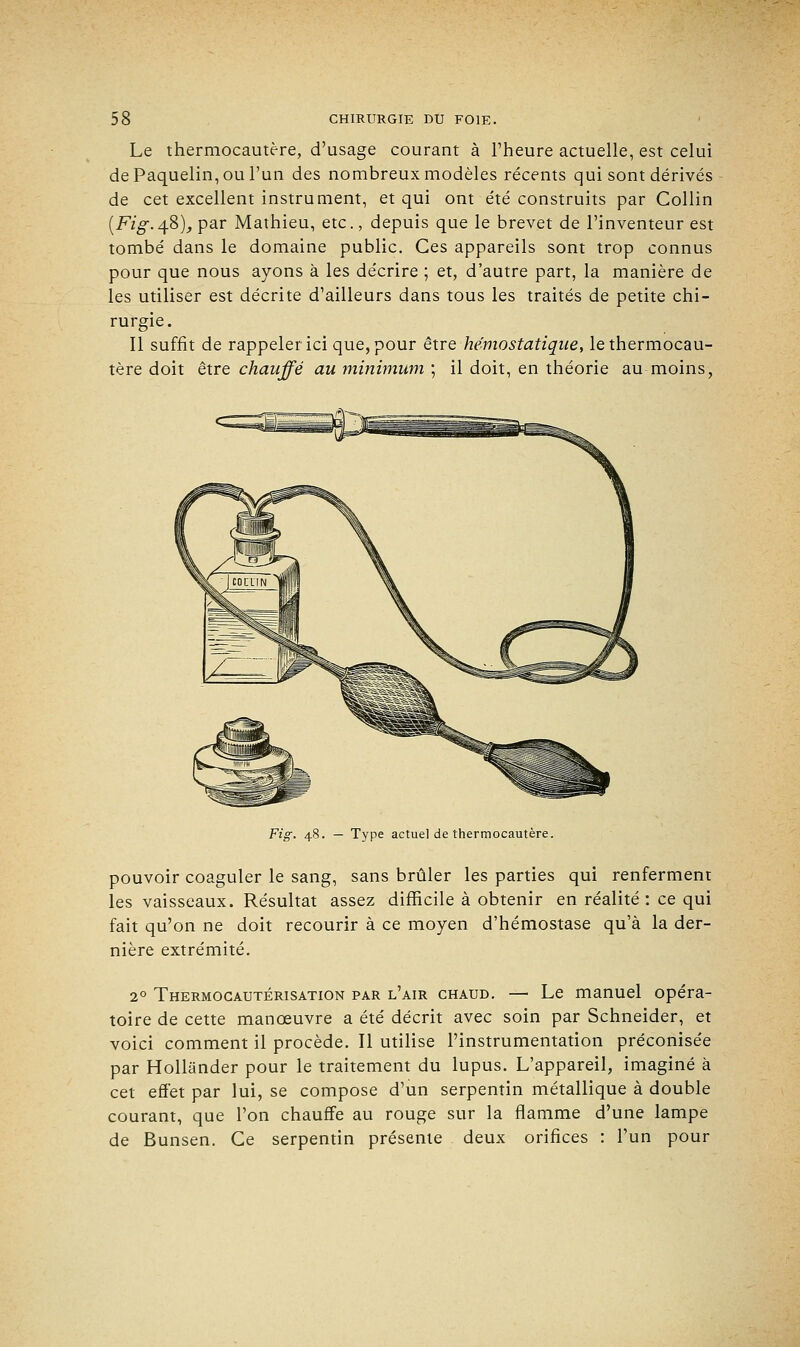 Le thermocautère, d'usage courant à l'heure actuelle, est celui dePaquelin,oul'un des nombreux modèles récents qui sont dérivés de cet excellent instrument, et qui ont été construits par Collin (Fi g. 4.8), par Mathieu, etc., depuis que le brevet de l'inventeur est tombé dans le domaine public. Ces appareils sont trop connus pour que nous ayons à les décrire ; et, d'autre part, la manière de les utiliser est décrite d'ailleurs dans tous les traités de petite chi- rurgie. Il suffit de rappeler ici que, pour être hémostatique, le thermocau- tère doit être chauffé au minimum ; il doit, en théorie au moins, Fi g. 48. — Type actuel de thermocautère. pouvoir coaguler le sang, sans brûler les parties qui renferment les vaisseaux. Résultat assez difficile à obtenir en réalité : ce qui fait qu'on ne doit recourir à ce moyen d'hémostase qu'à la der- nière extrémité. 20 Thermocautérisation par l'air chaud. — Le manuel opéra- toire de cette manoeuvre a été décrit avec soin par Schneider, et voici comment il procède. Il utilise l'instrumentation préconisée par Hollander pour le traitement du lupus. L'appareil, imaginé à cet effet par lui, se compose d'un serpentin métallique à double courant, que l'on chauffe au rouge sur la flamme d'une lampe de Bunsen. Ce serpentin présente deux orifices : l'un pour