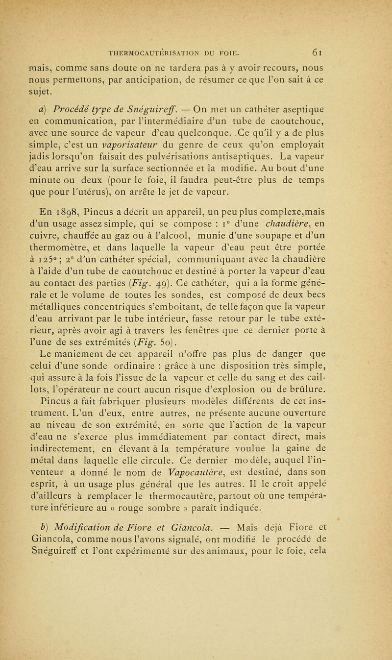 mais, comme sans doute on ne tardera pas à y avoir recours, nous nous permettons, par anticipation, de résumer ce que Ton sait à ce sujet. a) Procédé type de Snégitireff. — On met un cathe'ter aseptique en communication, par l'intermédiaire d'un tube de caoutchouc, avec une source de vapeur d'eau quelconque. Ce qu'il y a de plus simple, c'est un vaporisateur du genre de ceux qu'on employait jadis lorsqu'on faisait des pulvérisations antiseptiques. La vapeur d'eau arrive sur la surface sectionnée et la modifie. Au bout d'une minute ou deux (pour le foie, il faudra peut-être plus de temps que pour l'utérus), on arrête le jet de vapeur. En 1898, Pincus a décrit un appareil, un peu plus complexe,mais d'un usage assez simple, qui se compose : i° d'une chaudière, en cuivre, chauffée au gaz ou à l'alcool, munie d'une soupape et d'un thermomètre, et dans laquelle la vapeur d'eau peut être portée à 125° ; 20 d'un cathéter spécial, communiquant avec la chaudière à l'aide d'un tube de caoutchouc et destiné à porter la vapeur d'eau au contact des parties [Fig. 49). Ce cathéter, qui a la forme géné- rale et le volume de toutes les sondes, est composé de deux becs métalliques concentriques s'emboitant, de telle façon que la vapeur d'eau arrivant par le tube intérieur, fasse retour par le tube exté- rieur, après avoir agi à travers les fenêtres que ce dernier porte à l'une de ses extrémités [Fig. 5o). Le maniement de cet appareil n'offre pas plus de danger que celui d'une sonde ordinaire : grâce à une disposition très simple, qui assure à la fois l'issue de la vapeur et celle du sang et des cail- lots, l'opérateur ne court aucun risque d'explosion ou de brûlure. Pincus a fait fabriquer plusieurs modèles différents de cet ins- trument. L'un d'eux, entre autres, ne présente aucune ouverture au niveau de son extrémité, en sorte que l'action de la vapeur d'eau ne s'exerce plus immédiatement par contact direct, mais indirectement, en élevant à la température voulue la gaine de métal dans laquelle elle circule. Ce dernier modèle, auquel l'in- venteur a donné le nom de Vapocautère, est destiné, dans son esprit, à un usage plus général que les autres. Il le croit appelé d'ailleurs à remplacer le thermocautère, partout où une tempéra- ture inférieure au « rouge sombre » paraît indiquée. b) Modification de Fiore et Giancola. — Mais déjà Fiore et Giancola, comme nous l'avons signalé, ont modifié le procédé de Snéguireff et Font expérimenté sur des animaux, pour le foie, cela