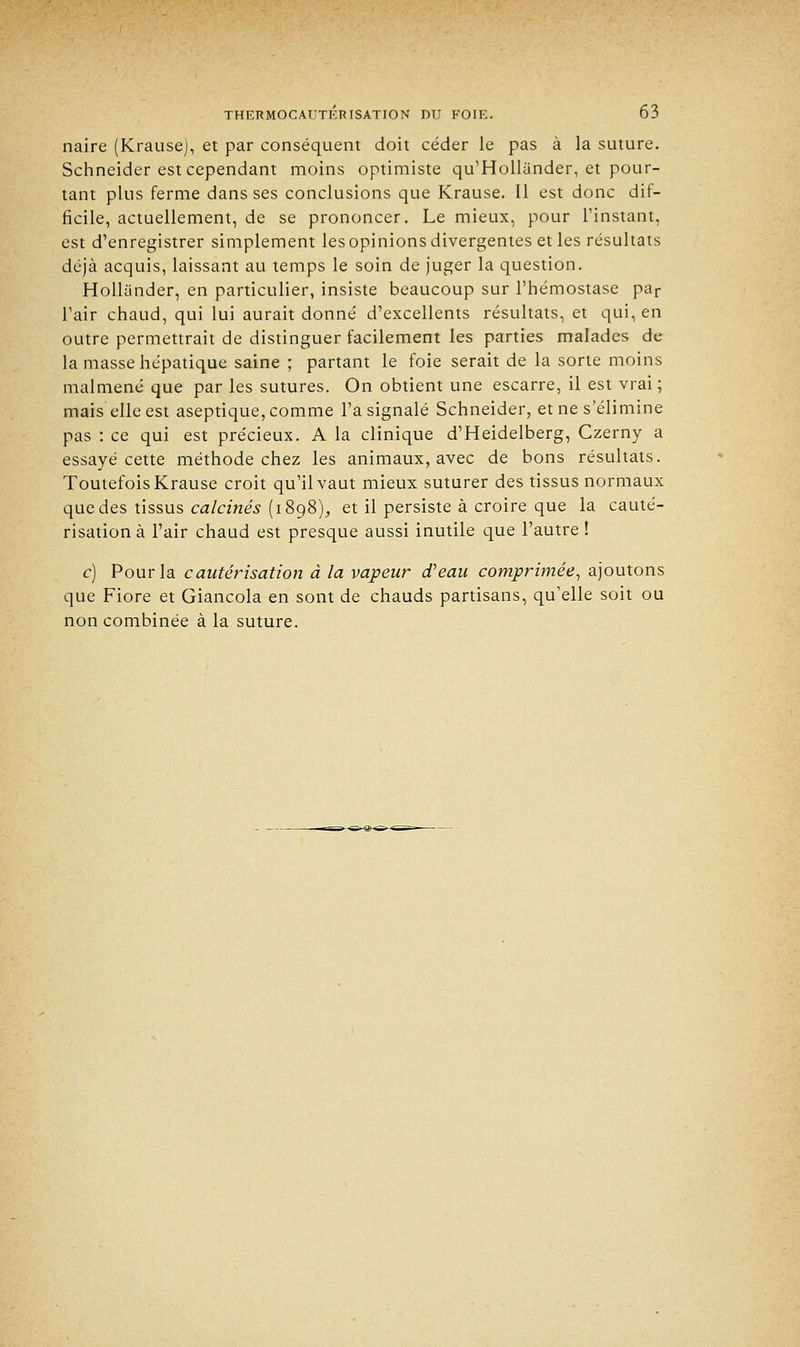 naire (Krause), et par conséquent doit céder le pas à la suture. Schneider est cependant moins optimiste qu'Hollunder, et pour- tant plus ferme dans ses conclusions que Krause. Il est donc dif- ficile, actuellement, de se prononcer. Le mieux, pour L'instant, est d'enregistrer simplement les opinions divergentes et les résultats déjà acquis, laissant au temps le soin de juger la question. Hollander, en particulier, insiste beaucoup sur l'hémostase par Tair chaud, qui lui aurait donné d'excellents résultats, et qui, en outre permettrait de distinguer facilement les parties malades de- là masse hépatique saine ; partant le foie serait de la sorte moins malmené que par les sutures. On obtient une escarre, il est vrai; mais elle est aseptique, comme l'a signalé Schneider, et ne s'élimine pas : ce qui est précieux. A la clinique d'Heidelberg, Czerny a essayé cette méthode chez les animaux, avec de bons résultats. Toutefois Krause croit qu'il vaut mieux suturer des tissus normaux que des tissus calcinés (1898), et il persiste à croire que la cauté- risation à l'air chaud est presque aussi inutile que l'autre ! c) Pour la cautérisation à la vapeur d'eau comprimée, ajoutons que Fiore et Giancola en sont de chauds partisans, qu'elle soit ou non combinée à la suture.