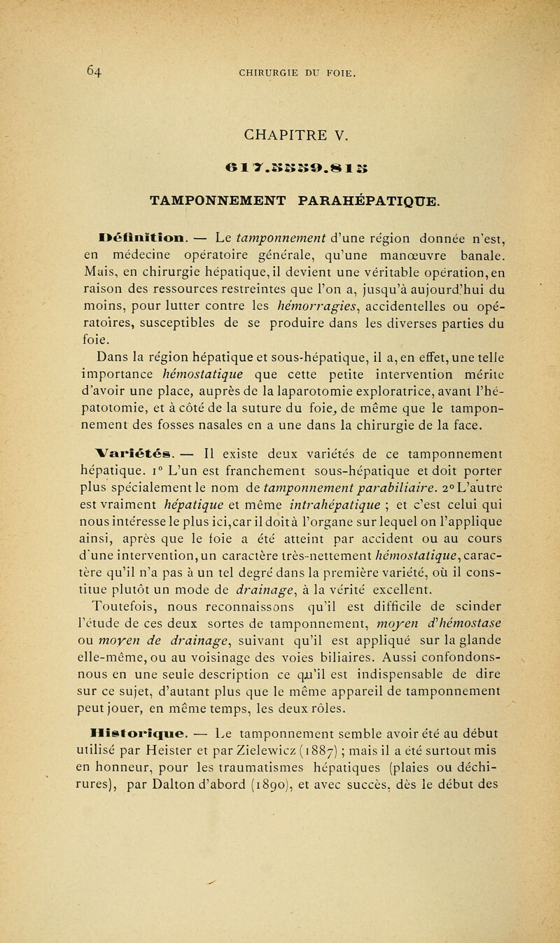 CHAPITRE V. TAMPONNEMENT PARAHÉPATIQUE. Définition. — Le tamponnement d'une re'gion donnée n'est, en médecine opératoire générale, qu'une manœuvre banale. Mais, en chirurgie hépatique, il devient une véritable opération,en raison des ressources restreintes que l'on a, jusqu'à aujourd'hui du moins, pour lutter contre les hémorragies, accidentelles ou opé- ratoires, susceptibles de se produire dans les diverses parties du foie. Dans la région hépatique et sous-hépatique, il a, en effet, une telle importance hémostatique que cette petite intervention mérite d'avoir une place, auprès de la laparotomie exploratrice, avant l'hé- patotomie, et à côté de la suture du foie, de même que le tampon- nement des fosses nasales en a une dans la chirurgie de la face. ^Variétés. — Il existe deux variétés de ce tamponnement hépatique. i° L'un est franchement sous-hépatique et doit porter plus spécialement le nom de tamponnementparabiliaire. 2°L'autre est vraiment hépatique et même intrahépatique ; et c'est celui qui nous intéresse le plus ici,carildoità l'organe sur lequel on l'applique ainsi, après que le foie a été atteint par accident ou au cours d'une intervention,un caractère très-nettement hémostatique,carac- tère qu'il n'a pas à un tel degré dans la première variété, où il cons- titue plutôt un mode de drainage, à la vérité excellent. Toutefois, nous reconnaissons qu'il est difficile de scinder l'étude de ces deux sortes de tamponnement, moyen d'hémostase ou moyen de drainage, suivant qu'il est appliqué sur la glande elle-même, ou au voisinage des voies biliaires. Aussi confondons- nous en une seule description ce qu'il est indispensable de dire sur ce sujet, d'autant plus que le même appareil de tamponnement peut jouer, en même temps, les deux rôles. Historique. — Le tamponnement semble avoir été au début utilisé par Heister et par Zielewicz ( 1887) ; mais il a été surtout mis en honneur, pour les traumatismes hépatiques (plaies ou déchi- rures), par Dalton d'abord (1890), et avec succès, dès le début des