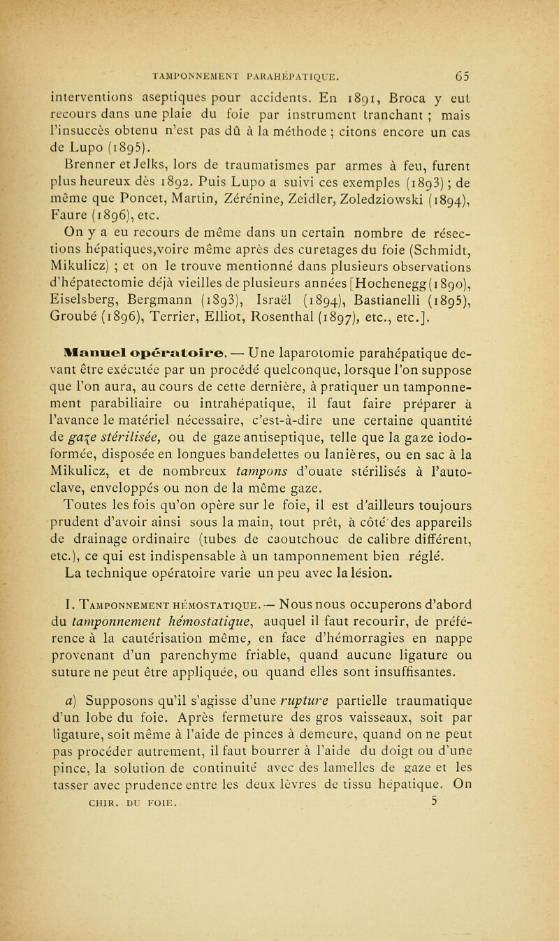 interventions aseptiques pour accidents. En 1891, Broca y eut recours dans une plaie du foie par instrument tranchant ; mais l'insuccès obtenu n'est pas dû à la méthode ; citons encore un cas de Lupo (1895). Brenner et Jelks, lors de traumatismes par armes à feu, furent plus heureux dès 1892. Puis Lupo a suivi ces exemples (1893) ; de même que Poncet, Martin, Zérénine, Zeidler, Zoledziowski (1894), Faure (1896), etc. On y a eu recours de même dans un certain nombre de résec- tions hépatiques,voire même après des curetages du foie (Schmidt, Mikulicz) ; et on le trouve mentionné dans plusieurs observations d'hépatectomie déjà vieilles de plusieurs années [Hochenegg( 1890), Eiselsberg, Bergmann (1893), Israël (1894), Bastianelli (1895), Groubé (1896), Terrier, Elliot, Rosenthal (1897), etc., etc.]. Manuel opératoire. — Une laparotomie parahépatique de- vant être exécutée par un procédé quelconque, lorsque l'on suppose que l'on aura, au cours de cette dernière, à pratiquer un tamponne- ment parabiliaire ou intrahépatique, il faut faire préparer à l'avance le matériel nécessaire, c'est-à-dire une certaine quantité de ga\e stérilisée, ou de gaze antiseptique, telle que la gaze iodo- formée, disposée en longues bandelettes ou lanières, ou en sac à la Mikulicz, et de nombreux tampons d'ouate stérilisés à l'auto- clave, enveloppés ou non de la même gaze. Toutes les fois qu'on opère sur le foie, il est d'ailleurs toujours prudent d'avoir ainsi sous la main, tout prêt, à côté des appareils de drainage ordinaire (tubes de caoutchouc de calibre différent, etc.), ce qui est indispensable à un tamponnement bien réglé. La technique opératoire varie un peu avec la lésion. I. Tamponnement hémostatique.— Nous nous occuperons d'abord du tamponnement hémostatique, auquel il faut recourir, de préfé- rence à la cautérisation même, en face d'hémorragies en nappe provenant d'un parenchyme friable, quand aucune ligature ou suture ne peut être appliquée, ou quand elles sont insuffisantes. a) Supposons qu'il s'agisse d'une rupture partielle traumatique d'un lobe du foie. Après fermeture des gros vaisseaux, soit par ligature, soit même à l'aide de pinces à demeure, quand on ne peut pas procéder autrement, il faut bourrer à l'aide du doigt ou d'une pince, la solution de continuité avec des lamelles de gaze et les tasser avec prudence entre les deux lèvres de tissu hépatique. On CHIR. du foie. 5