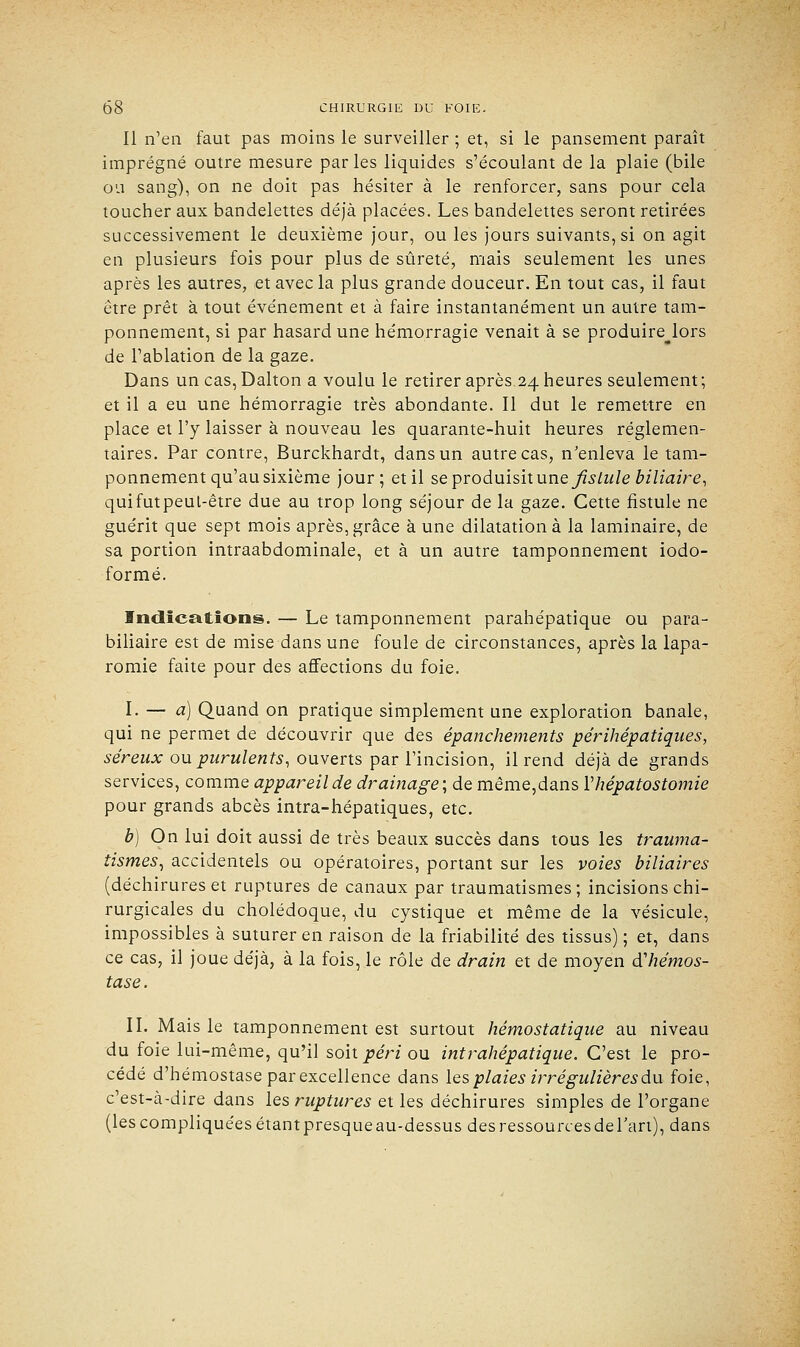 Il n'en faut pas moins le surveiller ; et, si le pansement paraît imprégné outre mesure parles liquides s'écoulant de la plaie (bile ou sang), on ne doit pas hésiter à le renforcer, sans pour cela toucher aux bandelettes déjà placées. Les bandelettes seront retirées successivement le deuxième jour, ou les jours suivants, si on agit en plusieurs fois pour plus de sûreté, mais seulement les unes après les autres, et avec la plus grande douceur. En tout cas, il faut être prêt à tout événement et à faire instantanément un autre tam- ponnement, si par hasard une hémorragie venait à se produire^lors de l'ablation de la gaze. Dans un cas,Dalton a voulu le retirer après 24 heures seulement; et il a eu une hémorragie très abondante. Il dut le remettre en place et l'y laisser à nouveau les quarante-huit heures réglemen- taires. Par contre, Burckhardt, dans un autre cas, n'enleva le tam- ponnement qu'au sixième jour; et il se produisit une fistule biliaire, quifutpeul-être due au trop long séjour de la gaze. Cette fistule ne guérit que sept mois après, grâce à une dilatation à la laminaire, de sa portion intraabdominale, et à un autre tamponnement iodo- formé. Indications. — Le tamponnement parahépatique ou para- biliaire est de mise dans une foule de circonstances, après la lapa- romie faite pour des affections du foie. I. — a) Quand on pratique simplement une exploration banale, qui ne permet de découvrir que des épanchements périhépatiques, séreux ou purulents, ouverts par l'incision, il rend déjà de grands services, comme appareil de drainage; de même,dans Yhépatostomie pour grands abcès intra-hépatiques, etc. b) On lui doit aussi de très beaux succès dans tous les trauma- tismes, accidentels ou opératoires, portant sur les voies biliaires (déchirures et ruptures de canaux par traumatismes ; incisions chi- rurgicales du cholédoque, du cystique et même de la vésicule, impossibles à suturer en raison de la friabilité des tissus) ; et, dans ce cas, il joue déjà, à la fois, le rôle de drain et de moyen d'hémos- tase. II. Mais le tamponnement est surtout hémostatique au niveau du foie lui-même, qu'il soitj?erzou intrahépatique. C'est le pro- cédé d'hémostase par excellence dans les plaies irrégulières du foie, c'est-à-dire dans les ruptures et les déchirures simples de l'organe (lescompliquéesétantpresqueau-dessus desressourcesdel'an), dans