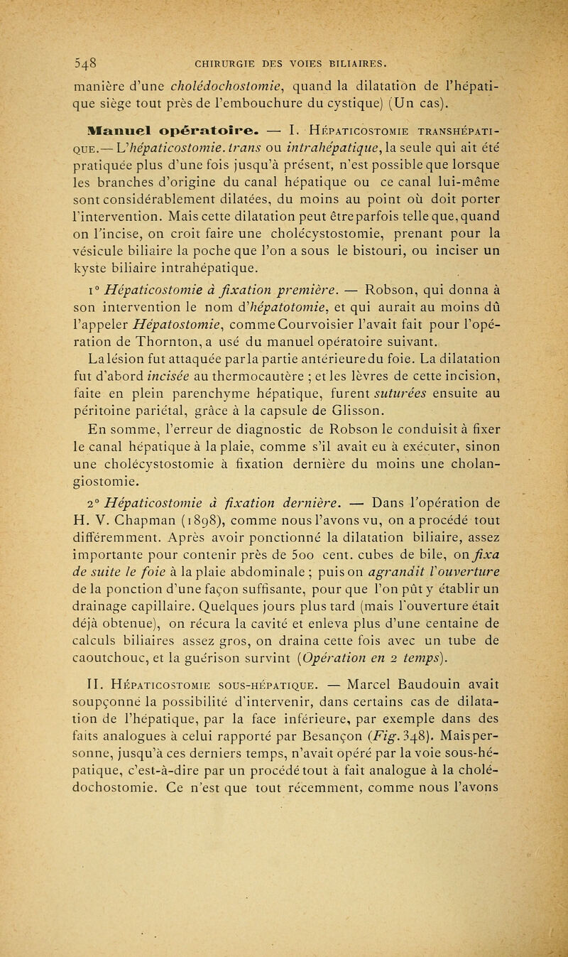 manière d'une cholédochoslomie, quand la dilatation de l'hépati- que siège tout près de l'embouchure du cystique) (Un cas). Manuel opératoire. — I. Hépaticostomie transhépati- que.— U hépaticostomie. irans ou intrahépatique, la seule qui ait été pratiquée plus d'une fois jusqu'à présent, n'est possible que lorsque les branches d'origine du canal hépatique ou ce canal lui-même sont considérablement dilatées, du moins au point où doit porter l'intervention. Mais cette dilatation peut être parfois telle que, quand on l'incise, on croit faire une cholécystostomie, prenant pour la vésicule biliaire la poche que l'on a sous le bistouri, ou inciser un kyste biliaire intrahépatique. i° Hépaticostomie à fixation première. — Robson, qui donna à son intervention le nom dliépatotomie, et qui aurait au moins dû l'appeler Hépatostomie, comme Courvoisier l'avait fait pour l'opé- ration de Thornton,a usé du manuel opératoire suivant. Lalésion fut attaquée parla partie antérieure du foie. La dilatation fut d'abord incisée au thermocautère ; et les lèvres de cette incision, faite en plein parenchyme hépatique, furent suturées ensuite au péritoine pariétal, grâce à la capsule de Glisson. En somme, l'erreur de diagnostic de Robson le conduisit à fixer le canal hépatique à la plaie, comme s'il avait eu à exécuter, sinon une cholécystostomie à fixation dernière du moins une cholan- giostomie. 20 Hépaticostomie à fixation dernière. — Dans l'opération de H. V. Chapman (1898), comme nous l'avons vu, on a procédé tout différemment. Après avoir ponctionné la dilatation biliaire, assez importante pour contenir près de 5oo cent, cubes de bile, on fixa de suite le foie à la plaie abdominale ; puis on agrandit Vouverture de la ponction d'une façon suffisante, pour que l'on pût y établir un drainage capillaire. Quelques jours plus tard (mais l'ouverture était déjà obtenue), on récura la cavité et enleva plus d'une centaine de calculs biliaires assez gros, on draina cette fois avec un tube de caoutchouc, et la guerison survint [Opération en 2 temps). II. Hépaticostomie sous-hépatique. — Marcel Baudouin avait soupçonné la possibilité d'intervenir, dans certains cas de dilata- tion de l'hépatique, par la face inférieure, par exemple dans des faits analogues à celui rapporté par Besançon (i*7g\ 348). Maisper- sonne, jusqu'à ces derniers temps, n'avait opéré par la voie sous-hé- patique, c'est-à-dire par un procédé tout à fait analogue à la cholé- dochostomie. Ce n'est que tout récemment, comme nous l'avons