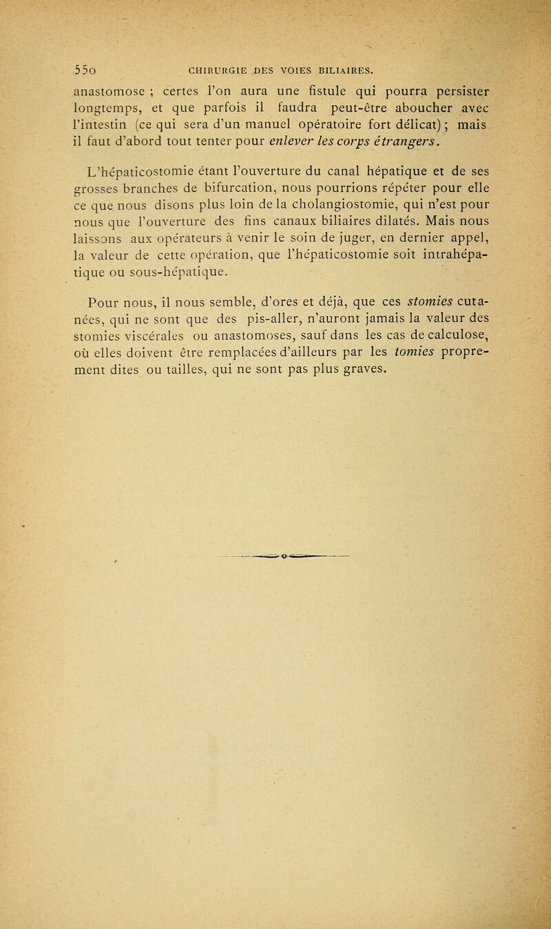 anastomose ; certes l'on aura une fistule qui pourra persister longtemps, et que parfois il faudra peut-être aboucher avec l'intestin (ce qui sera d'un manuel opératoire fort délicat) ; mais il faut d'abord tout tenter pour enlever les corps étrangers. L'hépaticostomie étant l'ouverture du canal hépatique et de ses grosses branches de bifurcation, nous pourrions répéter pour elle ce que nous disons plus loin delà cholangiostomie, qui n'est pour nous que l'ouverture des fins canaux biliaires dilatés. Mais nous laissons aux opérateurs à venir le soin de juger, en dernier appel, la valeur de cette opération, que l'hépaticostomie soit intrahépa- tique ou sous-hépatique. Pour nous, il nous semble, d'ores et déjà, que ces stomies cuta- nées, qui ne sont que des pis-aller, n'auront jamais la valeur des stomies viscérales ou anastomoses, sauf dans les cas de calculose, où elles doivent être remplacées d'ailleurs par les tomies propre- ment dites ou tailles, qui ne sont pas plus graves.