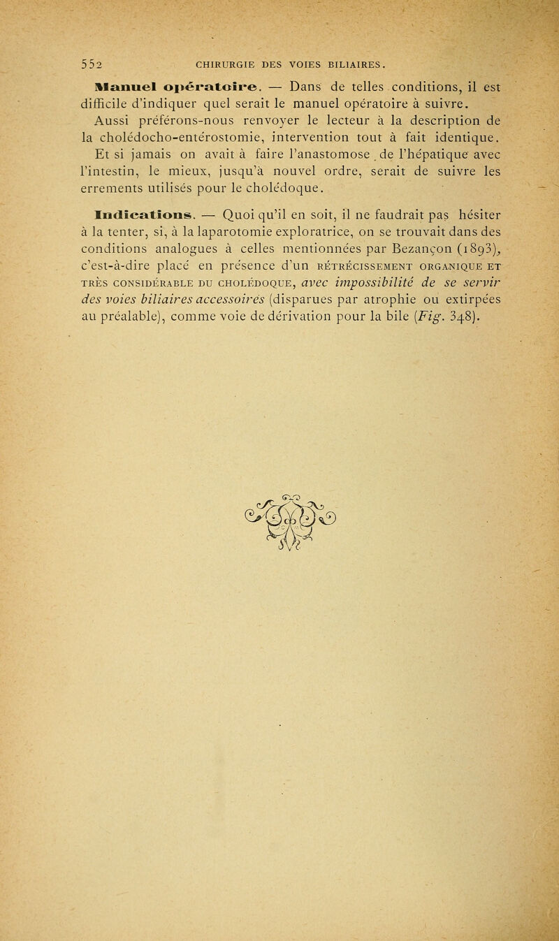 Manuel opératoire. — Dans de telles conditions, il est difficile d'indiquer quel serait le manuel opératoire à suivre. Aussi préférons-nous renvoyer le lecteur à la description de la cholédocho-entérostomie, intervention tout à fait identique. Et si jamais on avait à faire l'anastomose . de l'hépatique avec l'intestin, le mieux, jusqu'à nouvel ordre, serait de suivre les errements utilisés pour le cholédoque. Indications. — Quoi qu'il en soit, il ne faudrait pas hésiter à la tenter, si, à la laparotomie exploratrice, on se trouvait dans des conditions analogues à celles mentionnées par Bezançon (1893), c'est-à-dire placé en présence d'un rétrécissement organique et très considérable du cholédoque, avec impossibilité de se servir des voies biliaires accessoires (disparues par atrophie ou extirpées au préalable), comme voie de dérivation pour la bile [Fig. 348).