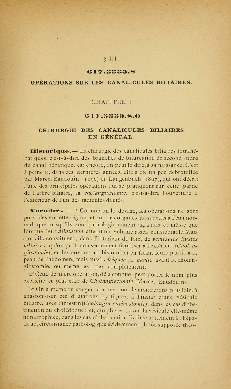 § [II. OPÉRATIONS SUR LES CANALICULES BILIAIRES. CHAPITRE I CHIRURGIE DES GANALIGULES BILIAIRES EN GÉNÉRAL. Historique.— La chirurgie des canalicules biliaires intrahe- patiques, c'esi-à-dire des branches de bifurcation de second ordre du canal hépatique, est encore, on peut le dire, à sa naissance. C'est à peine si, dans ces dernières années, elle a été un peu débrouillée par Marcel Baudouin (1896) et Langenbuch (1897), qui ont décrit l'une des principales opérations qui se pratiquent sur cette partie de l'arbre biliaire, la cholangiostomie, c'est-à-dire l'ouverture à l'extérieur de l'un des radicules dilatés. Variétés. — i° Comme on le devine, les opérations ne sont possibles en cette région, et sur des organes aussi petits à l'état nor- mal, que lorsqu'ils sont pathologiquement agrandis et même que lorsque leur dilatation atteint un volume assez considérable.Mais alors ils constituent, dans l'intérieur du foie, de véritables kystes biliaires, qu'on peut, non seulement fistuliser à l'extérieur (Cholan- giostomie), en les ouvrant au bistouri et en fixant leurs parois à la peau de l'abdomen, mais aussi réséquer en partie avant la cholan- giostomie, ou même extirper complètement. 20 Cette dernière opération, déjà connue, peut porter le nom plus explicite et plus clair de Cholangiectomie (Marcel Baudouin). 3° On a même pu songer, comme nous le montrerons plusloin,à anastomoser ces dilatations kystiques, à l'instar d'une vésicule biliaire, avec l'intestin [Cholangio-entérostomié), dans les cas d'obs- truction du cholédoque ; et, qui plus est, avec la vésicule elle-même non atrophiée, dans les'cas d'obstruction limitée nettement à l'hépa- tique, circonstance pathologique évidemment plutôt supposée théo-