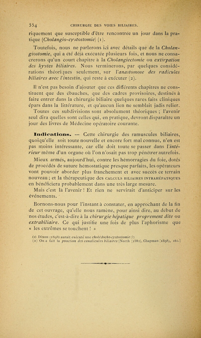 riquement que susceptible d'être rencontrée un jour dans la pra- tique [Cholangio-cystostomie] (i). Toutefois, nous ne parlerons ici avec détails que de la Cholan- giostomie, qui a été déjà exécutée plusieurs fois, et nous ne consa- crerons qu'un court chapitre à la Cholangiectomie ou extirpation des kystes biliaires. Nous terminerons, par quelques considé- rations théoriques seulement, sur ^anastomose des radicules biliaires avec l'intestin, qui reste à exécuter (2). Il n'est pas besoin d'ajouter que ces différents chapitres ne cons- tituent que des ébauches, que des cadres provisoires, destinés à faire entrer dans la chirurgie biliaire quelques rares faits cliniques épars dans la littérature, et qu'aucun lien ne semblait jadis relier. Toutes ces subdivisions sont absolument théoriques ; l'avenir seul dira quelles sont celles qui, en pratique, devront disparaître un jour des livres de Médecine opératoire courante. Indications. — Cette chirurgie des ramuscules biliaires, quoiqu'elle soit toute nouvelle et encore fort mal connue, n'en est pas moins intéressante, car elle doit toute se passer dans Yinté- rieur même d'un organe où l'on n'osait pas trop pénétrer autrefois. Mieux armés, aujourd'hui, contre les hémorragies du foie, dotés de procédés de suture hémostatique presque parfaits, les opérateurs vont pouvoir aborder plus franchement et avec succès ce terrain nouveau ; et la thérapeutique des calculs biliaires intrahépatjques en bénéficiera probablement dans une très large mesure. Mais c'est là l'avenir ! Et rien ne servirait d'anticiper sur les événements. ' Bornons-nous pour l'instant à constater, en approchant de la fin de cet ouvrage, qu'elle nous ramène, pour ainsi dire, au début de nos études, c'est-à-dire à la chirurgie hépatique proprement dite ou extrabiliaire. Ce qui justifie une fois de plus l'aphorisme que « les extrêmes se touchent ! » (1) Dixon (1898) aurait exécuté une cholcdocho-cystostomie (?) (2) On a fait la ponction des canalicules biliaires [North (1882), Chapman ( 1S98;, etc.]