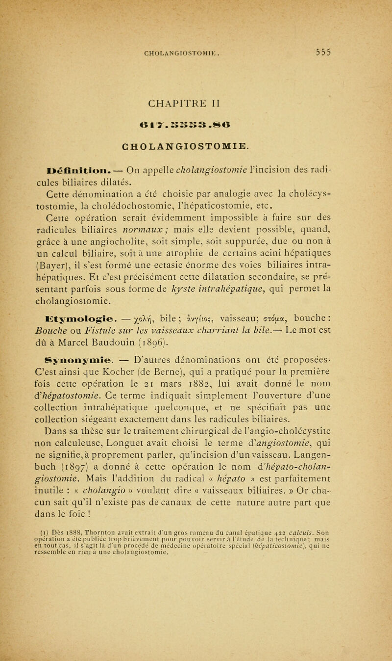 CHAPITRE II 6II.ÎÏSÎÎ3.86 CHOLANGIOSTOMIE. Définition.— On appelle cholangiostomie l'incision des radi- cules biliaires dilatés. Cette dénomination a été choisie par analogie avec la cholécys- tostomie, la cholédochostomie, l'hépaticostomie, etc. Cette opération serait évidemment impossible à faire sur des radicules biliaires normaux; mais elle devient possible, quand, grâce à une angiocholite, soit simple, soit suppurée, due ou non à un calcul biliaire, soit à une atrophie de certains acini hépatiques (Bayer), il s'est formé une ectasie énorme des voies biliaires intra- hépatiques. Et c'est précisément cette dilatation secondaire, se pré- sentant parfois sous forme de kyste intrahépatique, qui permet la cholangiostomie. Ktymologie. —X°^b bile; avysioç, vaisseau; gtoW, bouche: Bouche ou Fistule sur les vaisseaux charriant la bile.— Le mot est dû à Marcel Baudouin (1896). Synonymie. — D'autres dénominations ont été proposées- C'est ainsi que Kocher (de Berne), qui a pratiqué pour la première fois cette opération le 21 mars 1882, lui avait donné le nom (ïhépatostomie. Ce terme indiquait simplement l'ouverture d'une collection intrahépatique quelconque, et ne spécifiait pas une collection siégeant exactement dans les radicules biliaires. Dans sa thèse sur le traitement chirurgical de l'angio-cholécystite non calculeuse, Longuet avait choisi le terme d'angiostomie, qui ne signifie, à proprement parler, qu'incision d'un vaisseau. Langen- buch (1897) a donné à cette opération le nom d'hépato-cholan- giostomie. Mais l'addition du radical « hépato » est parfaitement inutile : « cholangio » voulant dire « vaisseaux biliaires. » Or cha- cun sait qu'il n'existe pas de canaux de cette nature autre part que dans le foie ! (1) Dès 1888, Thornton avait extrait d*un gros rameau du canal épatique 422 calculs. Son opération a été publiée trop brièvement pour pouvoir servir à l'étude de la technique : mais en tout cas, il s'agit là d'un procédé de médecine opératoire spécial (hëpaticoslomie), qui ne ressemble en rien à une cholangiostomie.