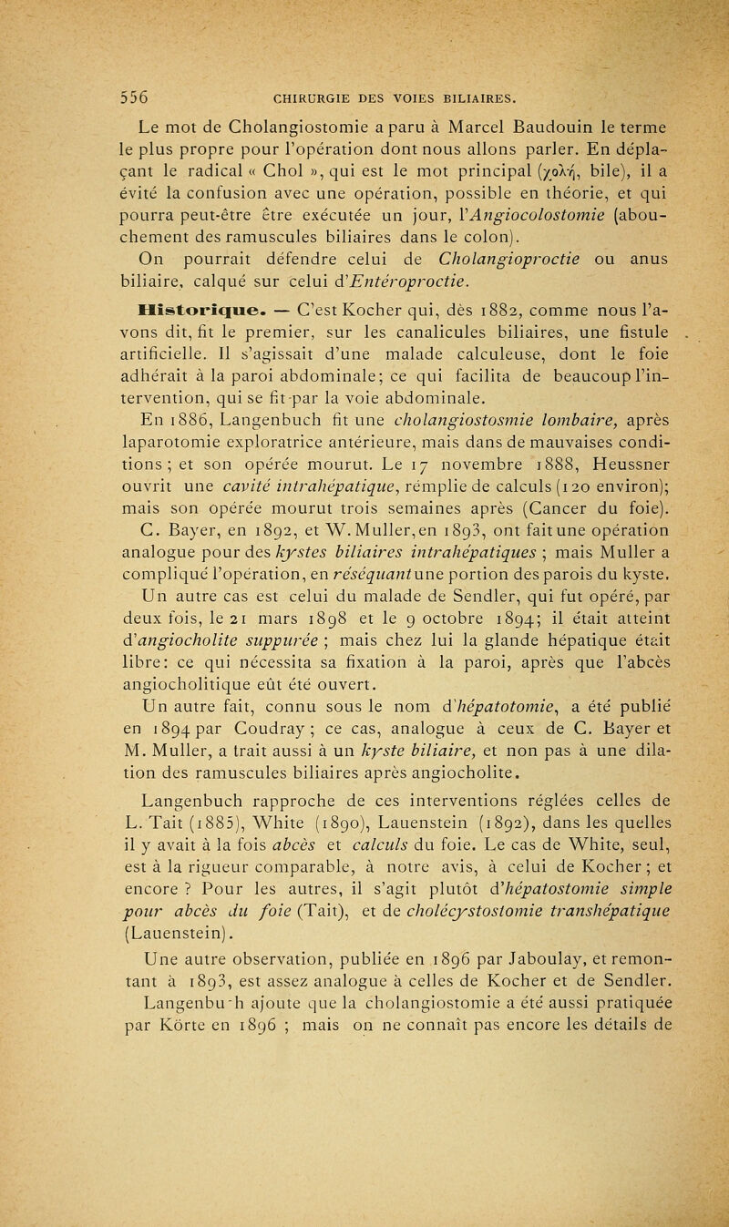 Le mot de Cholangiostomie a paru à Marcel Baudouin le terme le plus propre pour l'opération dont nous allons parler. En dépla- çant le radical « Chol »,qui est le mot principal (x,oÀ7], bile), il a évité la confusion avec une opération, possible en théorie, et qui pourra peut-être être exécutée un jour, V Angiocolostomie (abou- chement des ramuscules biliaires dans le colon). On pourrait défendre celui de Cholangioproctie ou anus biliaire, calqué sur celui & Enter oproctie. Historique. — C'est Kocher qui, dès 1882, comme nous l'a- vons dit, fit le premier, sur les canalicules biliaires, une fistule . artificielle. Il s'agissait d'une malade calculeuse, dont le foie adhérait à la paroi abdominale; ce qui facilita de beaucoup l'in- tervention, qui se fit-par la voie abdominale. En 1886, Langenbuch fit une cholangiostosmie lombaire, après laparotomie exploratrice antérieure, mais dans de mauvaises condi- tions ; et son opérée mourut. Le 17 novembre 1888, Heussner ouvrit une cavité intrahépatique, remplie de calculs (120 environ); mais son opérée mourut trois semaines après (Cancer du foie). C. Bayer, en 1892, et W. Muller,en 1893, ont fait une opération analogue pour des kystes biliaires intrahépatiques ; mais Muller a compliqué l'opération, en re'séquant une portion des parois du kyste. Un autre cas est celui du malade de Sendler, qui fut opéré, par deux fois, le 21 mars 1898 et le 9 octobre 1894; il était atteint d'angiocholite supparée ; mais chez lui la glande hépatique était libre: ce qui nécessita sa fixation à la paroi, après que l'abcès angiocholitique eût été ouvert. Un autre fait, connu sous le nom dliépatotomie, a été publié en 1894 par Coudray ; ce cas, analogue à ceux de C. Bayer et M. Muller, a trait aussi à un kyste biliaire, et non pas à une dila- tion des ramuscules biliaires après angiocholite. Langenbuch rapproche de ces interventions réglées celles de L. Tait (1885), White (1890), Lauenstein (1892), dans les quelles il y avait à la fois abcès et calculs du foie. Le cas de White, seul, est à la rigueur comparable, à notre avis, à celui deKoeber;et encore ? Pour les autres, il s'agit plutôt dliépatostomie simple pour abcès du foie (Tait), et de cholécystostomie transhépatique (Lauenstein). Une autre observation, publiée en 1896 par Jaboulay, et remon- tant à 1893, est assez analogue à celles de Kocher et de Sendler. Langenbu'h ajoute que la cholangiostomie a été aussi pratiquée par Kôrte en 1896 ; mais on ne connaît pas encore les détails de