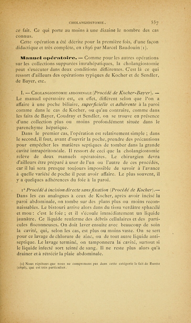 ce fait. Ce qui porte au moins à une dizaine le nombre des cas connus. Cette opération a été décrite pour la première fois, d'une façon didactique et très complète, en 1896 par Marcel Baudouin (1). Manuel o|>éi*«toii*e.— Comme pour les autres opérations sur les collections suppurées intrahépatiques, la cholangiostomie peut s'exécuter dans deux conditions différentes. C'est là ce qui ressort d'ailleurs des opérations typiques de Kocher et de Sendler, de Bayer, etc. I. — Cholangiostomie abdominale {Procédé de Ko cher-Bayer). — Le manuel opératoire est, en effet, différent selon que l'on a affaire à une poche biliaire, superficielle et adhérente à la paroi comme dans le cas de Kocher, ou qu'au contraire, comme dans les faits de Bayer, Coudray et Sendler, on se trouve en présence d'une collection plus ou moins profondément située dans le parenchyme hépatique. Dans le premier cas, l'opération est relativement simple ; dans le second, il faut, avant d'ouvrir la poche, prendre des précautions pour empêcher les matières septiques de tomber dans la grande cavité intrapéritonéale. Il ressort de ceci que la cholangiostomie relève de deux manuels opératoires. Le chirurgien devra d'ailleurs être préparé à user de l'un ou l'autre de ces procédés, car il lui sera presque toujours impossible de savoir à l'avance à quelle variété de poche il peut avoir affaire. Le plus souvent, il y a quelques adhérences du foie à la paroi. 1 ° Procédé à incision directe sans fixation [Procédé de Kocher).— Dans les cas analogues à ceux de Kocher, après avoir incisé la paroi abdominale, on tombe sur des plans plus ou moins recon- naissables. Le bistouri arrive alors dans du tissu verdâtre sphacélé et mou : c'est le foie ; et il s'écoule immédiatement un liquide jaunâtre. Ce liquide renferme des débris cellulaires et des parti- cules floconneuses. On doit laver ensuite avec beaucoup de soin la cavité, qui, selon les cas, est plus ou moins vaste. On se sert pour ce lavage de chlorure de zinc, ou de tout autre liquide anti- septique. Le lavage terminé, on tamponnera la cavité, surtout si le liquide infecté sort teinté de sang. Il ne reste plus alors qu'à drainer et à rétrécir la plaie abdominale. (1) Nous répétons que nous ne comprenons pas dans cette catégorie le fait de Ruotte (1896), qui est très particulier.