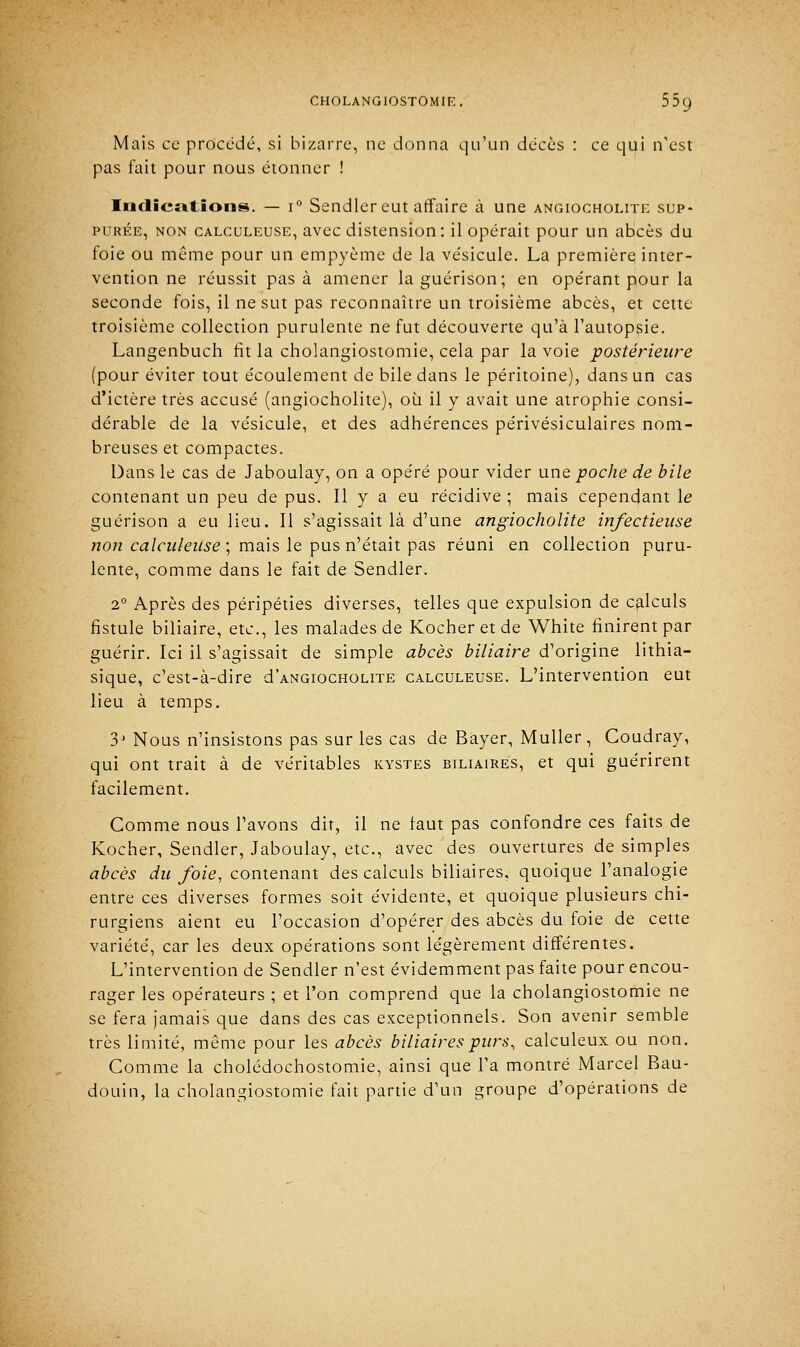 Mais ce procédé, si bizarre, ne donna qu'un décès : ce qui n'est pas fait pour nous étonner ! Indications. — i° Sendler eut affaire à une angiocholite sup- purée, non calculeuse, avec distension: il opérait pour un abcès du foie ou môme pour un empyème de la vésicule. La première inter- vention ne réussit pas à amener laguérison; en opérant pour la seconde fois, il ne sut pas reconnaître un troisième abcès, et cette troisième collection purulente ne fut découverte qu'à l'autopsie. Langenbuch fit la cholangiostomie, cela par la voie postérieure (pour éviter tout écoulement de bile dans le péritoine), dans un cas d'ictère très accusé (angiocholite), où il y avait une atrophie consi- dérable de la vésicule, et des adhérences périvésiculaires nom- breuses et compactes. Dans le cas de Jaboulay, on a opéré pour vider une poche de bile contenant un peu de pus. Il y a eu récidive ; mais cependant le guérison a eu lieu. Il s'agissait là d'une angiocholite infectieuse non calculeuse ; mais le pus n'était pas réuni en collection puru- lente, comme dans le fait de Sendler. 2° Après des péripéties diverses, telles que expulsion de calculs fistule biliaire, etc., les malades de Kocheretde White finirent par guérir. Ici il s'agissait de simple abcès biliaire d'origine lithia- sique, c'est-à-dire d'ANGiocHOLiTE calculeuse. L'intervention eut lieu à temps. 3J Nous n'insistons pas sur les cas de Bayer, Muller, Coudray, qui ont trait à de véritables kystes biliaires, et qui guérirent facilement. Comme nous l'avons dit, il ne faut pas confondre ces faits de Kocher, Sendler, Jaboulay, etc., avec des ouvertures de simples abcès du foie, contenant des calculs biliaires, quoique l'analogie entre ces diverses formes soit évidente, et quoique plusieurs chi- rurgiens aient eu l'occasion d'opérer des abcès du foie de cette variété, car les deux opérations sont légèrement différentes. L'intervention de Sendler n'est évidemment pas faite pour encou- rager les opérateurs ; et l'on comprend que la cholangiostomie ne se fera jamais que dans des cas exceptionnels. Son avenir semble très limité, même pour les abcès biliaires purs, calculeux ou non. Comme la cholédochostomie, ainsi que l'a montré Marcel Bau- douin, la cholangiostomie fait partie d'un groupe d'opérations de