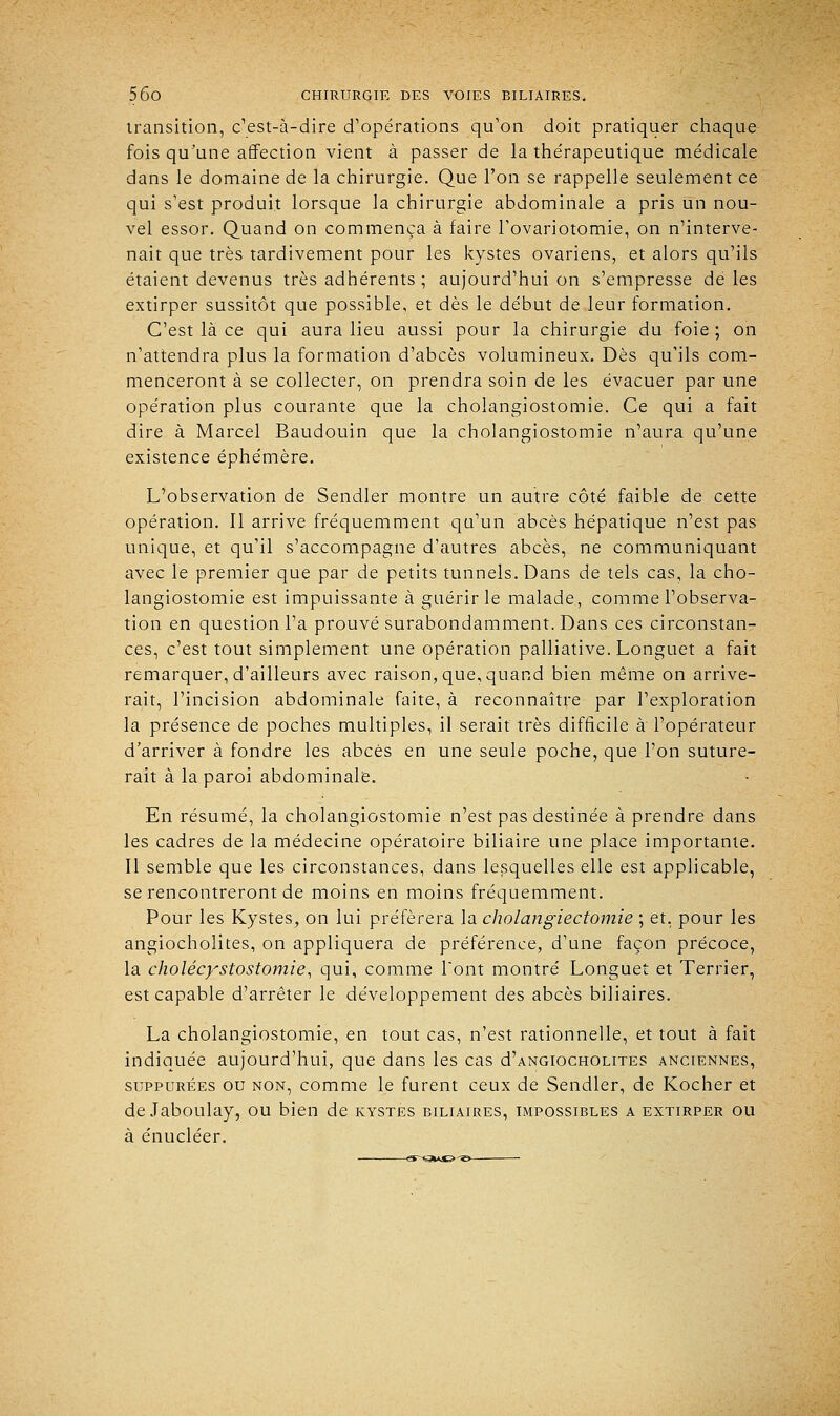 transition, c'est-à-dire d'opérations qu'on doit pratiquer chaque fois qu'une affection vient à passer de la thérapeutique médicale dans le domaine de la chirurgie. Que l'on se rappelle seulement ce qui s'est produit lorsque la chirurgie abdominale a pris un nou- vel essor. Quand on commença à faire l'ovariotomie, on n'interve- nait que très tardivement pour les kystes ovariens, et alors qu'ils étaient devenus très adhérents ; aujourd'hui on s'empresse de les extirper sussitôt que possible, et dès le début de leur formation. C'est là ce qui aura lieu aussi pour la chirurgie du foie ; on n'attendra plus la formation d'abcès volumineux. Dès qu'ils com- menceront à se collecter, on prendra soin de les évacuer par une opération plus courante que la cholangiostomie. Ce qui a fait dire à Marcel Baudouin que la cholangiostomie n'aura qu'une existence éphémère. L'observation de Sendler montre un autre côté faible de cette opération. Il arrive fréquemment qu'un abcès hépatique n'est pas unique, et qu'il s'accompagne d'autres abcès, ne communiquant avec le premier que par de petits tunnels. Dans de tels cas, la cho- langiostomie est impuissante à guérir le malade, comme l'observa- tion en question l'a prouvé surabondamment. Dans ces circonstan- ces, c'est tout simplement une opération palliative. Longuet a fait remarquer, d'ailleurs avec raison, que, quand bien même on arrive- rait, l'incision abdominale faite, à reconnaître par l'exploration la présence de poches multiples, il serait très difficile à l'opérateur d'arriver à fondre les abcès en une seule poche, que l'on suture- rait à la paroi abdominale. En résumé, la cholangiostomie n'est pas destinée à prendre dans les cadres de la médecine opératoire biliaire une place importante. Il semble que les circonstances, dans lesquelles elle est applicable, se rencontreront de moins en moins fréquemment. Pour les Kystes., on lui préférera la cholangiectomie ; et, pour les angiocholites, on appliquera de préférence, d'une façon précoce, la cholécystostomie, qui, comme l'ont montré Longuet et Terrier, est capable d'arrêter le développement des abcès biliaires. La cholangiostomie, en tout cas, n'est rationnelle, et tout à fait indiquée aujourd'hui, que dans les cas d'ANGiocHOLiTES anciennes, suppurées ou non, comme le furent ceux de Sendler, de Kocher et de Jaboulay, ou bien de kystes biliaires, impossibles a extirper ou à énucléer. ~&-<£VJS>^&-