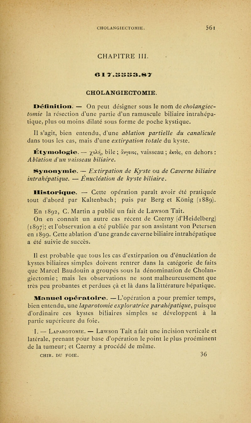 CHAPITRE III. CHOLANGIECTOMIE. Définition. — On peut désigner sous le nom de cholangiec- tomie la résection d'une partie d'un ramuscule biliaire intrahépa- tique, plus ou moins dilaté sous forme de poche kystique. Il s'agit, bien entendu, d'une ablation partielle du canalicule dans tous les cas, mais d'une extirpation totale du kyste. Étymologie. — X°^% ^We » ôcvY£t°Ç) vaisseau ; Ixtoç, en dehors : Ablation d'un vaisseau biliaire. Synonymie. — Extirpation de Kyste ou de Caverne biliaire intrahépatique. — Enucléation de kyste biliaire. Historique. — Cette opération paraît avoir été pratiquée tout d'abord par Kaltenbach; puis par Berg et Kônig (1889). En 1892, C. Martin a publié un fait de Lawson Tait. On en connaît un autre cas récent de Czerny (d'Heidelberg) (1897); et l'observation a été publiée par son assistant von Petersen en 1899. Cette ablation d'une grande caverne biliaire intrahépatique a été suivie de succès. Il est probable que tous les cas d'extirpation ou d'énucléation de kystes biliaires simples doivent rentrer dans la catégorie de faits que Marcel Baudouin a groupés sous la dénomination de Cholan- giectomie ; mais les observations ne sont malheureusement que très peu probantes et perdues çà et là dans la littérature hépatique. Mnnuel opératoire. —L'opération a pour premier temps, bien entendu, une laparotomie exploratrice parahépatique, puisque d'ordinaire ces kystes biliaires simples se développent à la partie supérieure du foie. I. — Laparotomie. — Lawson Tait a fait une incision verticale et latérale, prenant pour base d'opération le point le plus proéminent de la tumeur; et Czerny a procédé de même. chir. du foie. 36