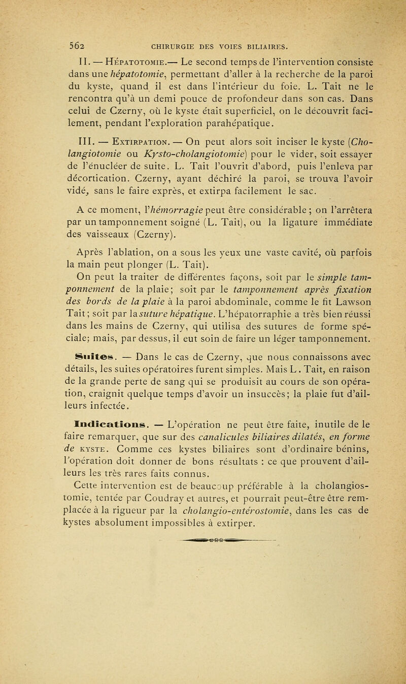 II. — Hépatotomie.— Le second temps de l'intervention consiste dans une hépatotomie, permettant d'aller à la recherche de la paroi du kyste, quand il est dans l'intérieur du foie. L. Tait ne le rencontra qu'à un demi pouce de profondeur dans son cas. Dans celui de Czerny, où le kyste était superficiel, on le découvrit faci- lement, pendant l'exploration parahépatique. III. — Extirpation.— On peut alors soit inciser le kyste [Cho- langiotomie ou Kysto-cholangiotomie) pour le vider, soit essayer de l'énucléer de suite. L. Tait l'ouvrit d'abord, puis l'enleva par décortication. Czerny, ayant déchiré la paroi, se trouva l'avoir vidé, sans le faire exprès, et extirpa facilement le sac. A ce moment, Y hémorragie peux être considérable; on l'arrêtera par un tamponnement soigné (L. Tait), ou la ligature immédiate des vaisseaux (Czerny). Après l'ablation, on a sous les yeux une vaste cavité, où parfois la main peut plonger (L. Tait). On peut la traiter de différentes façons, soit par le simple tam- ponnement de la plaie; soit par le tamponnement après fixation des bords de la plaie à la paroi abdominale, comme le fit Lawson Tait; soit par la. suture hépatique. L'hépatorraphie a très bien réussi dans les mains de Czerny, qui utilisa des sutures de forme spé- ciale; mais, par dessus, il eut soin de faire un léger tamponnement. Suites. — Dans le cas de Czerny, que nous connaissons avec détails, les suites opératoires furent simples. Mais L. Tait, en raison de la grande perte de sang qui se produisit au cours de son opéra- tion, craignit quelque temps d'avoir un insuccès; la plaie fut d'ail- leurs infectée. Indications. — L'opération ne peut être faite, inutile de le faire remarquer, que sur des canalicules biliaires dilatés, en forme de kyste. Comme ces kystes biliaires sont d'ordinaire bénins, l'opération doit donner de bons résultats : ce que prouvent d'ail- leurs les très rares faits connus. Cette intervention est de beaucoup préférable à la cholangios- tomie, tentée par Coudray et autres, et pourrait peut-être être rem- placée à la rigueur par la cholangio-entérostomie, dans les cas de kystes absolument impossibles à extirper.