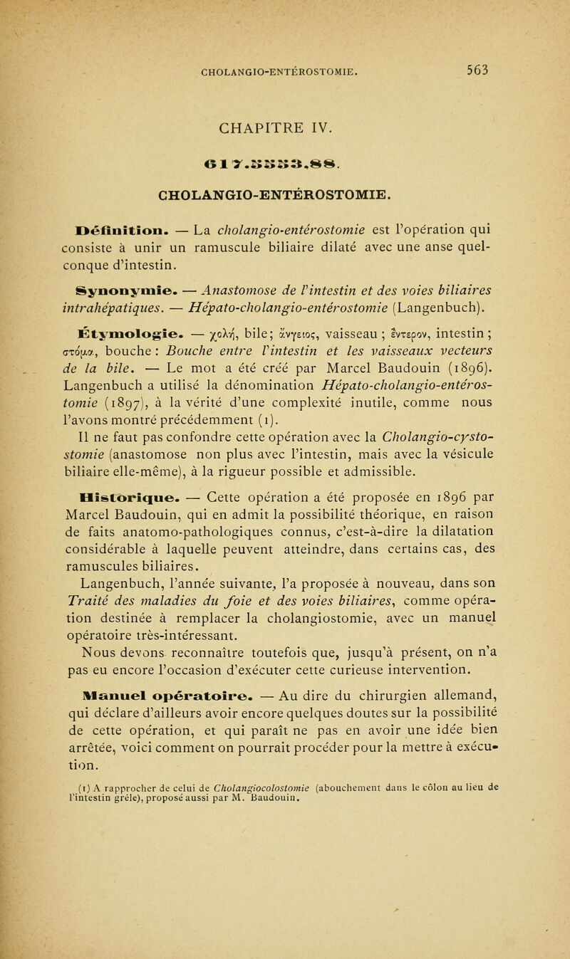 CHAPITRE IV. CHOLANGIO-ENTÉROSTOMIE. Définition. — La cholangio-entérostomie est l'opération qui consiste à unir un ramuscule biliaire dilaté avec une anse quel- conque d'intestin. Synonymie. — Anastomose de l'intestin et des voies biliaires intrahépatiques. — Hépato-cholangio-entérostomie (Langenbuch). Étymologïe. — X°^i t»ile; avyetoç, vaisseau; evxEpov, intestin; cTojj-a, bouche : Bouche entre l'intestin et les vaisseaux vecteurs de la bile. — Le mot a été créé par Marcel Baudouin (1896). Langenbuch a utilisé la dénomination Hépato-cholangio-entéros- tomie (1897), à la vérité d'une complexité inutile, comme nous l'avons montré précédemment (1). Il ne faut pas confondre cette opération avec la Cholangio-cysto- stomie (anastomose non plus avec l'intestin, mais avec la vésicule biliaire elle-même), à la rigueur possible et admissible. Historique. — Cette opération a été proposée en 1896 par Marcel Baudouin, qui en admit la possibilité théorique, en raison de faits anatomo-pathologiques connus, c'est-à-dire la dilatation considérable à laquelle peuvent atteindre, dans certains cas, des ramuscules biliaires. Langenbuch, l'année suivante, l'a proposée à nouveau, dans son Traité des maladies du foie et des voies biliaires, comme opéra- tion destinée à remplacer la cholangiostomie, avec un manuel opératoire très-intéressant. Nous devons reconnaître toutefois que, jusqu'à présent, on n'a pas eu encore l'occasion d'exécuter cette curieuse intervention. Manuel opératoire. — Au dire du chirurgien allemand, qui déclare d'ailleurs avoir encore quelques doutes sur la possibilité de cette opération, et qui paraît ne pas en avoir une idée bien arrêtée, voici comment on pourrait procéder pour la mettre à exécu- tion. (1) A rapprocher de celui de Cholangiocolostomie (abouchement dans le côlon au lieu de l'intestin grêle), proposé aussi par M. Baudouin.