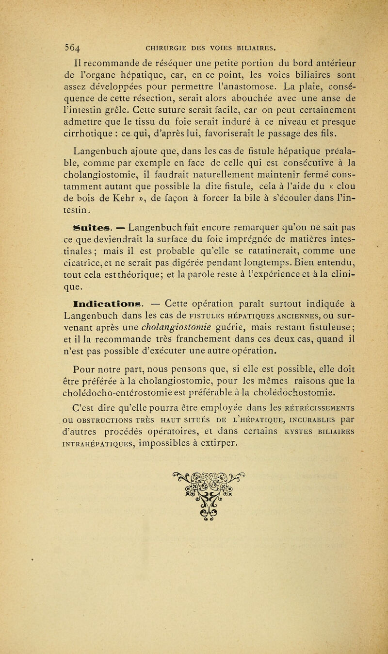 Il recommande de réséquer une petite portion du bord antérieur de l'organe hépatique, car, en ce point, les voies biliaires sont assez développées pour permettre l'anastomose. La plaie, consé- quence de cette résection, serait alors abouchée avec une anse de l'intestin grêle. Cette suture serait facile, car on peut certainement admettre que le tissu du foie serait induré à ce niveau et presque cirrhotique : ce qui, d'après lui, favoriserait le passage des fils. Langenbuch ajoute que, dans les cas de fistule hépatique préala- ble, comme par exemple en face de celle qui est consécutive à la cholangiostomie, il faudrait naturellement maintenir fermé cons- tamment autant que possible la dite fistule, cela à l'aide du « clou de bois de Kehr », de façon à forcer la bile à s'écouler dans l'in- testin. Suites. — Langenbuch fait encore remarquer qu'on ne sait pas ce que deviendrait la surface du foie imprégnée de matières intesr- tinales ; mais il est probable qu'elle se ratatinerait, comme une cicatrice, et ne serait pas digérée pendant longtemps. Bien entendu, tout cela est théorique; et la parole reste à l'expérience et à la clini- que. Indications. — Cette opération paraît surtout indiquée à Langenbuch dans les cas de fistules hépatiques anciennes, ou sur- venant après une cholangiostomie guérie, mais restant fistuleuse ; et il la recommande très franchement dans ces deux cas, quand il n'est pas possible d'exécuter une autre opération. Pour notre part, nous pensons que, si elle est possible, elle doit être préférée à la cholangiostomie, pour les mêmes raisons que la cholédocho-entérostomieest préférable à la cholédochostomie. C'est dire qu'elle pourra être employée dans les rétrécissements OU OBSTRUCTIONS TRES HAUT SITUÉS DE l'hÉPATIQUE, INCURABLES par d'autres procédés opératoires, et dans certains kystes biliaires intrahépatiques, impossibles à extirper.