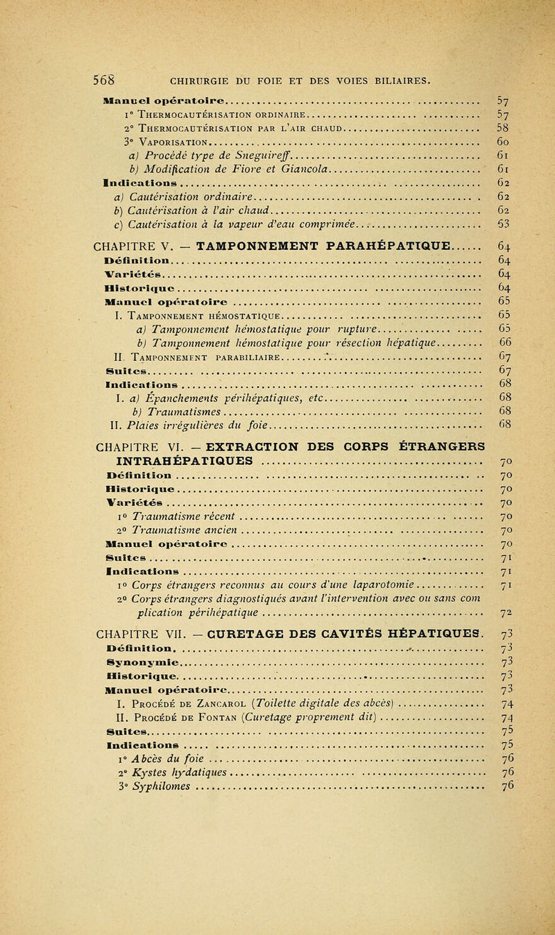 Manuel opératoire 5~] i° Thermocautérisation ordinaire 57 20 Thermocautérisation par l'air chaud 58 3° Vaporisation 60 a) Procédé type de Sneguireff 61 b) Modification de Fiore et Giancola 61 Indications 62 a) Cautérisation ordinaire 62 b) Cautérisation à l'air chaud 62 c) Cautérisation à la vapeur d'eau comprimée 53 CHAPITRE V. — TAMPONNEMENT PARAHÉPATTQUE 64 Définition 64 Variétés 64 Historique 64 Manuel opératoire 65 I. Tamponnement hémostatique 65 a) Tamponnement hémostatique pour rupture 65 b) Tamponnement hémostatique pour résection hépatique 66 II. Tamponnement parabiliaire Y 67 Suites 67 Indications 68 I. a) Épanchements périhépatiques, etc 68 b) Traumatismes 68 II. Plaies irrégulières du foie 68 CHAPITRE VI. - EXTRACTION DES CORPS ÉTRANGERS INTRAHÉPATIQUES 70 Définition 7° Historique 70 Variétés ■.. 70 1 ° Traumatisme récent 70 20 Traumatisme ancien 70 Manuel opératoire 7° Suites 71 Indications 71 i° Corps étrangers reconnus au cours d'une laparotomie 71 20 Corps étrangers diagnostiqués avant l'intervention avec ou sans com plication pèrihépatique 72 CHAPITRE VII. —CURETAGE DES CAVITÉS HÉPATIQUES. 73 Définition 7 3 Synonymie 73 Historique 7J Manuel opératoire 73 I. Procédé de Zancarol (Toilette digitale des abcès) 74 II. Procédé de Fontan (Curetage proprement dit) 74 Suites 75 Indications 75 i° Abcès du foie 76 20 Kystes hydatiques 76 3° Syphilomes 76