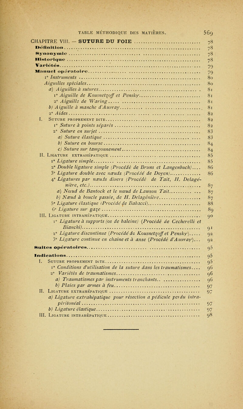 CHAPITRE VIII. - SUTURE DU FOIE 78 Définition 78 Synonymie 78 Historique 78 Variétés 70, manuel opératoire 7g i° Instruments 80 Aiguilles spéciales 80 a) Aiguilles à sutures 81 1° Aiguille de Kousnet\ojf et Pensky 81 20 A iguille de Waring 81 b) A iguille à manche d'A uvray 81 2° A ides 82 I. Suture proprement dite 82 i° Suture à points séparés 82 2° Suture en surjet 83 a) Suture élastique 83 b) Suture en bourse 84 c) Suture sur tamponnement 84 II. Ligature extrahépatique 85 i° Ligature simple 85 2° Double ligature simple (Procédé de Bruns et Langenbuch) 86 3° Ligature double avec nœuds (Procédé de Doyen) 86 4° Ligatures par nœuds divers (Procédé de Tait, H, Delagé- nière, etc.) 87 a) Nœud de Bantock et le nœud de Lawson Tait 87 b) Nœud à boucle passée, de H. Delagénière 87 5° Ligature élastique (Procédéde Babacci) 88 6° Ligature sur ga^e 89 III. Ligature intrahépatique go r Ligature à supports (os de baleine) (Procédé de Cecherelli et Blanchi) g 1 2° Ligature discontinue (Procédé de Kousnet^off et Pensky) 92 3° Ligature continue en chaîne et à anse (Procédé d'Aavray)... g2 Suites opératoires g5 Indications q5 I. Suture proprement dite g5 i° Conditions d'utilisation de la suture dans les traumatismes 96 20 Variétés de traumatismes g6 a) Traumatismes par instruments tranchants g6 b) Plaies par armes à feu g7 II. Ligature extrahépatique g7 a) Ligature extrahépatique pour résection a pédicule perdu intra- péritonéal g7 b) Ligature élastique 97 III. Ligature intrahépatique 98