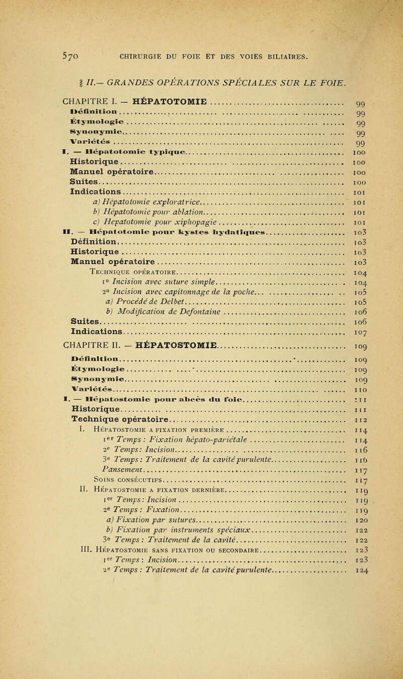 g //.- GRANDES OPERATIONS SPECIALES SUR LE FOIE. CHAPITRE I. - HÉPATOTOMIE 99 Définition nq Étjinologîe qg Synonymie qg Variétés gg I. — Hépatotomie typique IOO Historique 100 Manuel opératoire 100 Suites 100 Indications 1 o 1 a) Hépatotomie exploratrice 1 o 1 b) Hépatotomie pour ablation : 101 c) Hépatotomie pour xiphopagie 1 o 1 II. — Hépatotomie pour kystes hydatiques io3 Définition io3 Historique 1 o3 Manuel opératoire 1 o3 Technique opératoire 104 i° Incision avec suture simple 104 20 Incision avec capitonnage de la poche... 1 o5 a) Procédé de Delbet 1 o5 b) Modification de Defontaine 106 Suites 106 Indications 107 CHAPITRE II. - HÉPATOSTOMIE 109 Définition • 109 Et y mologie ■ 109 Synonymie 109 Variétés 110 I. — Hépatostomie pour abcès du foie III Historique m Technique opératoire 112 I. HÉPATOSTOMIE A FIXATION PREMIERE I 14 ier Temps : Fixation hépato-pariétale 114 2e Temps : Incision 116 3e Temps : Traitement de la cavité purulente 1 ib Pansement 117 Soins consécutifs 117 II. Hépatostomie a fixation dernière 1 ig 1er Temps : Incision 11 g 2e Temps : Fixation 11 g a) Fixation par sutures 120 b) Fixation par instruments spéciaux 122 3e Temps : Traitement de la cavité 122 III. Hépatostomie sans fixation ou secondaire 123 1er Temps : Incision 12 3 2e Temps : Traitement de la cavité purulente 124