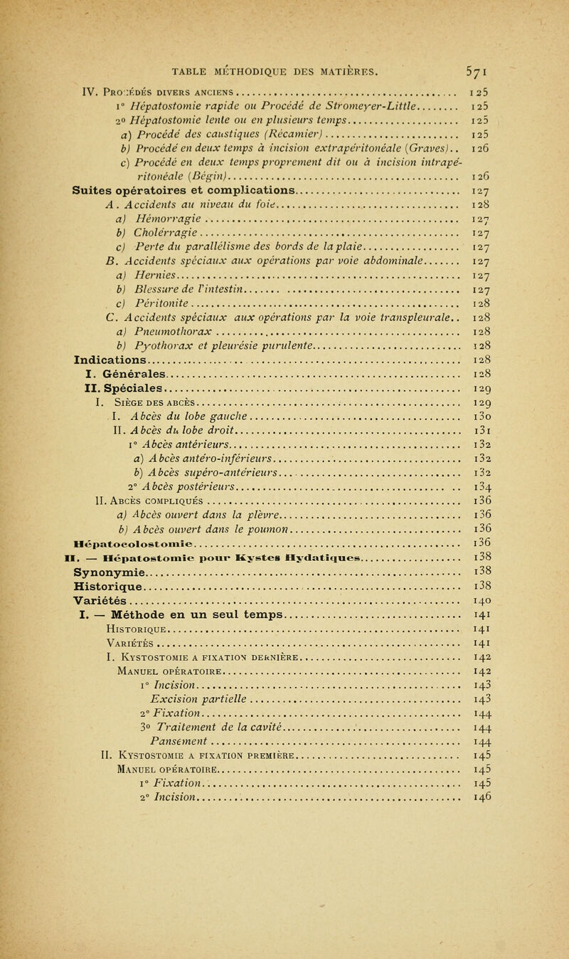 IV. Procédés divers anciens i 2 5 i° Hépatostomie rapide ou Procédé de Stromeyer-Little 12b 20 Hépatostomie lente ou en plusieurs temps 125 a) Procédé des caustiques (Récamier) 125 b) Procédé en deux temps à incision extrapéritonéale {Graves).. 126 c) Procédé en deux temps proprement dit ou à incision intrapé- ritonéale {Bègin) 126 Suites opératoires et complications 127 A . Accidents au niveau du foie 128 a) Hémorragie 127 b) Cholérragie 127 c) Perte du parallélisme des bords de la plaie 127 B. Accidents spéciaux aux opérations par voie abdominale 127 a) Hernies 127 b) Blessure de Vintestin 127 c) Péritonite 128 C. Accidents spéciaux aux opérations par la voie transpleurale.. 128 a) Pneumothorax 128 b) Pyothorax et pleurésie purulente 128 Indications 128 I. Générales 128 II. Spéciales 129 I. Siège des abcès ; 12g I. Abcès du lobe gauche i3o II. A bcès du lobe droit 131 i° Abcès antérieurs 132 a) A bcès antéro-inférieurs 132 b) A bcès supéro-antérieurs 132 2° A bcès postérieurs 134 II. Abcès compliqués 136 a) Abcès ouvert dans la plèvre 136 b) A bcès ouvert dans le poumon 136 Hépatocolostomie 136 II, — Hépatostomie pour Kystes Hydatiqnes I 38 Synonymie 138 Historique i38 Variétés 140 I. — Méthode en un seul temps 141 Historique 141 Variétés 141 I. Kystostomie a fixation dernière 142 Manuel opératoire 142 1 ° Incision 143 Excision partielle 143 2° Fixation 144 3° Traitement de la cavité 144 Pansement 144 II. Kystostomie a fixation première 145 Manuel opératoire 145 i° Fixation.. 145 20 Incision 146