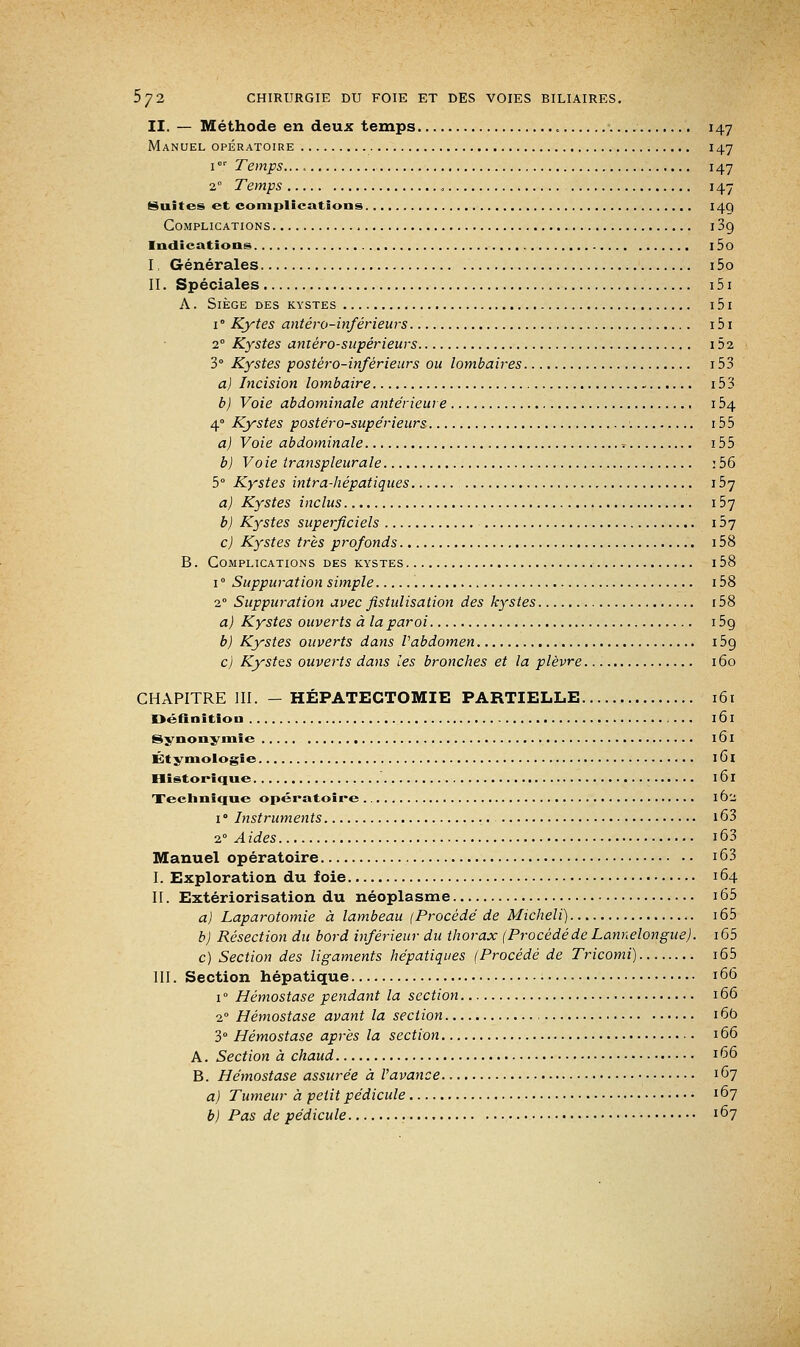 II. — Méthode en deux temps 147 Manuel opératoire 147 1or Temps. 147 2° Temps „ 147 Suites et complications 14Q Complications 13g Indications l5o I, Générales 15o II. Spéciales 151 A. Siège des kystes 151 i° Kytes antéro-inférieurs 151 2° Kystes anièro-supérieurs 152 3° Kystes postéro-inférieurs ou lombaires 153 a) Incision lombaire 15 3 b) Voie abdominale antérieure 154 40 Kystes postéro-supérieurs '. 155 a) Voie abdominale , = 155 b) Vo ie transpleurale : 56 5° Kystes intra-hépatiques 157 a) Kystes inclus 157 b) Kystes superficiels 157 c) Kystes très profonds 158 B. Complications des kystes 158 1 ° Suppuration simple 158 20 Suppuration avec fistulisation des kystes 158 a) Kystes ouverts à la paroi i5o, b) Kystes ouverts dans Vabdomen 15g c) Kystes ouverts dans les bronches et la plèvre 160 CHAPITRE III. - HÉPATECTOMIE PARTIELLE 161 Définition ... 161 Synonymie 161 Étymologie 161 Historique 161 Technique opératoire 162 i° Instruments i63 20 A ides 163 Manuel opératoire 163 I. Exploration du foie 164 II. Extériorisation du néoplasme i65 a) Laparotomie à lambeau (Procède de Micheli) 165 b) Résection du bord inférieur du thorax (Procédéde Lannelongite). i65 c) Section des ligaments hépatiques (Procédé de Tricomi) i65 III. Section hépatique 166 i° Hémostase pendant la section 166 2° Hémostase avant la section 16b 3° Hémostase après la section 166 A. Section à chaud ! 66 B. Hémostase assurée à l'avance 167 a) Tumeur à petit pédicule ! 67 b) Pas de pédicule 167