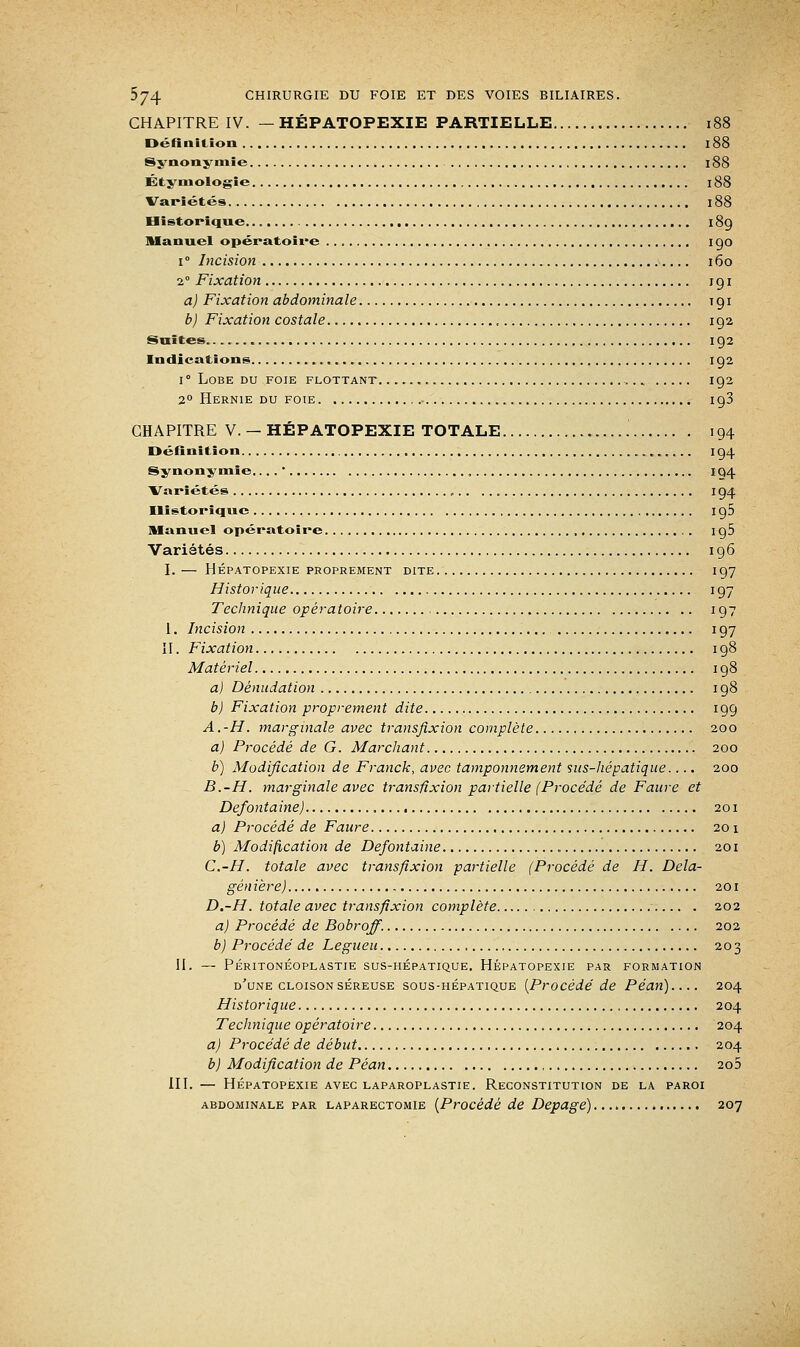 CHAPITRE IV. — HÉPATOPEXIE PARTIELLE 188 Définition 188 Synonymie 188 Éty mologie 188 Variétés l88 Historique 189 Manuel opératoire 1 go i° Incision 160 2° Fixation 191 a) Fixation abdominale 191 b) Fixation costale , 192 Suites 192 Indications ig2 1 ° Lobe du foie flottant 192 2° Hernie du foie 193 CHAPITRE V. — HÉPATOPEXIE TOTALE '. 194 Définition ig4 Synonymie,... , 194 Variétés „ 194 Historique I g5 Manuel opératoire , ig5 Variétés 196 I. — HÉPATOPEXIE PROPREMENT DITE I 97 Historique 197 Technique opératoire , 197 1. Incision 197 II. Fixation 198 Matériel 198 a) Dénudation 198 b) Fixation proprement dite 199 A.-H. marginale avec transfixion complète 200 a) Procédé de G. Marchant 200 b) Modification de Franck, avec tamponnement sus-hépatique.... 200 B.-H. marginale avec transfixion partielle (Procédé de Fauve et Defontaine) 201 a) Pvocédé de Faure 201 b) Modification de Defontaine 201 C.-H. totale avec transfixion partielle (Procédé de H. Dela- gén ière) 201 D.-H. totale avec transfixion complète 202 a) Procédé de Bobroff. 202 b) Procédé de Legueu , 203 II. — PÉRITONÉOPLASTIE SUS-HEPATIQUE. HÉPATOPEXIE PAR FORMATION d'une cloison séreuse sous-hépatique [Procédé de Péan).... 204 Historique 204 Technique opératoire 204 a) Procédé de début 204 b) Modification de Péan 2o5 III. — HÉPATOPEXIE AVEC LAPAROPLASTIE. RECONSTITUTION DE LA PAROI abdominale par laparectomie (Procédé de Depagé) 207