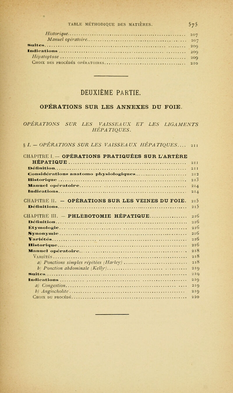 Suites. Historique 207 Manuel opératoire 207 209 Indications 20f) Hépatoptose 209 Choix des procédés opératoires 210 DEUXIÈME PARTIE. OPÉRATIONS SUR LES ANNEXES DU FOIE. OPERATIONS SUR LES VAISSEAUX ET LES LIGAMENTS HÉPATIQUES. § /. — OPÉRATIONS SUR LES VAISSEA UX HÉPA TIQUES.... 211 CHAPITRE I — OPÉRATIONS PRATIQUÉES SUR L'ARTÈRE HÉPATIQUE 211 Définition 211 Considérations anatomo physiologiques 212 Historique 2 I 3 Manuel opératoire 214 Indications 214 CHAPITRE II. - OPÉRATIONS SUR LES VEINES DU FOIE. 2i5 Définitions 2i5 CHAPITRE III. - PHLÉBOTOMIE HÉPATIQUE... 216 Définition 216 Étymologie... 216 Synonymie , 216 Variétés 216 Historique 216 Manuel opératoire 218 Variétés 218 a) Ponctions simples répétées (Harley) 218 b) Ponction abdominale (Kelly) 219 Suites 2 iq Indications 219 a) Congestion 219 b) Angiocholite 219 Choix du procédé 220