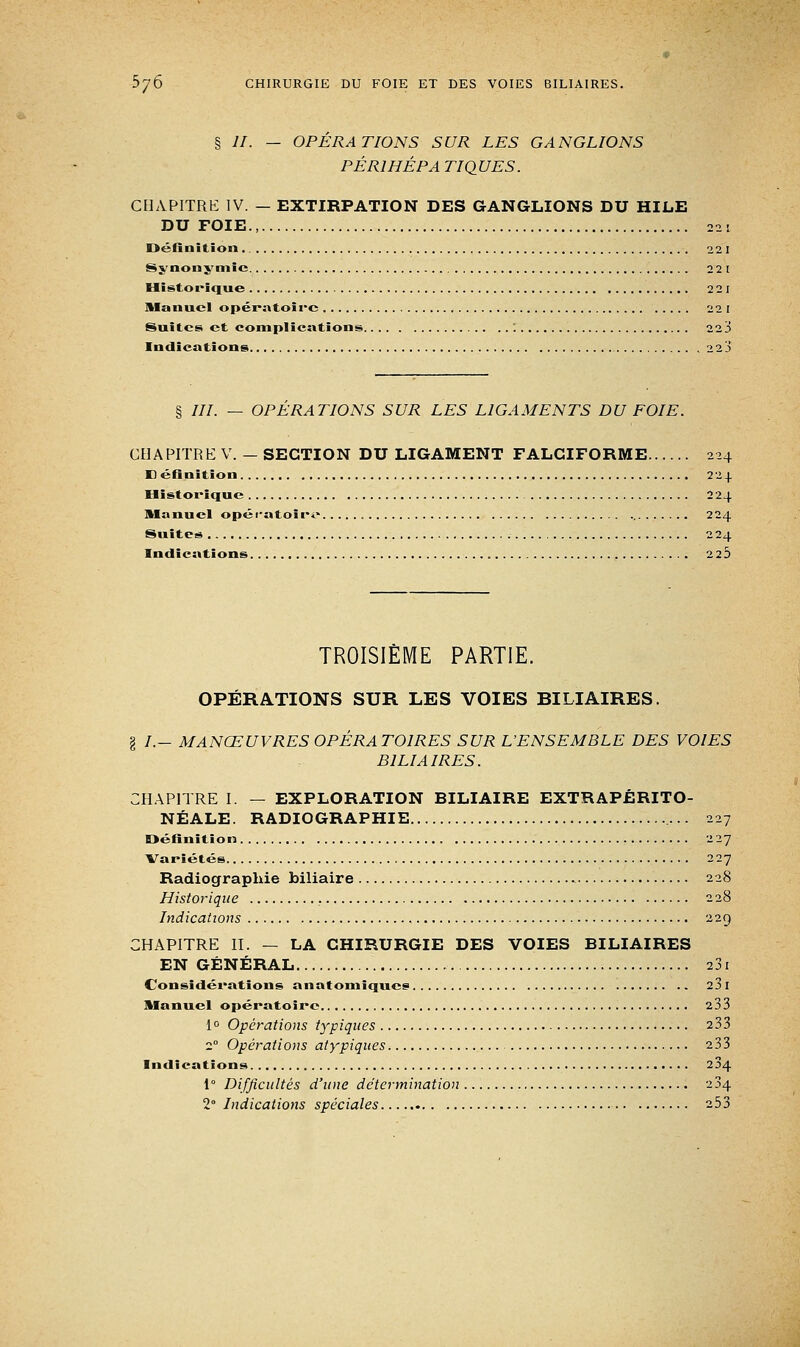 § II. — OPÉRATIONS SUR LES GANGLIONS PÉRI HÉ P A TIQUES. CHAPITRE IV. — EXTIRPATION DES GANGLIONS DU HILE DU FOIE., 22 ; Définition. 221 Synonymie 22 1 Historique 2 2 1 Manuel opératoire 221 Suites et complications : 223 Indications 22Ji § ///. — OPERATIONS SUR LES LIGAMENTS DU FOIE. CHAPITRE V. -SECTION DU LIGAMENT FALCIFORME 224 Définition 224 Historique 224 Manuel opératoire 224 Suites 224 Indications 2 2 5 TROISIÈME PARTIE. OPÉRATIONS SUR LES VOIES BILIAIRES. I /.- MANŒUVRES OPÉRATOIRES SUR L'ENSEMBLE DES VOIES BILIAIRES. CHAPITRE I. — EXPLORATION BILIAIRE EXTRAPÉRITO- NÉALE. RADIOGRAPHIE 227 Définition 227 Variétés 227 Radiographie biliaire 228 Historique 228 Indications 229 CHAPITRE II. — LA CHIRURGIE DES VOIES BILIAIRES EN GÉNÉRAL 231 Considérations anatomiques 23 I Manuel opératoire 233 1° Opérations typiques 233 20 Opérations atypiques 233 Indications 204 1° Difficultés d'une détermination 234 2° Indications spéciales 253