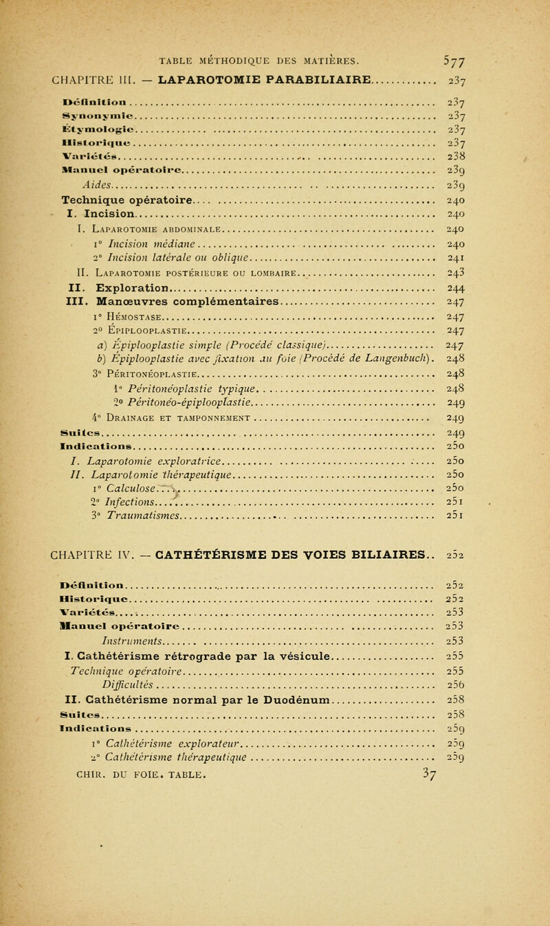 CHAPITRE III. — LAPAROTOMIE PARABILIAIRE 237 Définition 237 Synonymie z3j Étj'inologic 237 Historique 23y Variétés 238 Manuel opératoire 23g Aides 239 Technique opératoire 240 I. Incision 240 I. Laparotomie abdominale 240 1 ° Incision médiane 240 20 Incision latérale ou oblique 241 II. Laparotomie postérieure ou lombaire 243 II. Exploration 244 III. Manœuvres complémentaires 247 i° Hémostase 247 20 Epiplooplastie 247 a) Epiplooplastie simple (Procédé classique) 247 b) Epiplooplastie avec fixation au foie (Procédé de Langenbuch). 248 3° Péritonéoplastie 248 1 Péritonéoplastie typique 248 2° Péritonéo-épiplooplastie 24g 4° Drainage et tamponnement 24g Suites 24g Indications 25o /. Laparotomie exploratrice .' 25o //. Laparotomie thérapeutique 25o i° Calculose.7. ; 25o 2° Infections 251 3° Traumatism.es 251 CHAPITRE IV. — GATHÉTÉRISME DES VOIES BILIAIRES.. 262 Définition 2Ô2 Historique 252 Variétés 253 Manuel opératoire 253 Instruments 253 I. Cathétérisme rétrograde par la vésicule 255 Technique opératoire 255 Difficultés 256 II. Cathétérisme normal par le Duodénum 258 Suites 258 Indications 25q i° Cathétérisme explorateur 23g 20 Cathétérisme thérapeutique 25g CHIR. DU FOIE. TABLE. $7