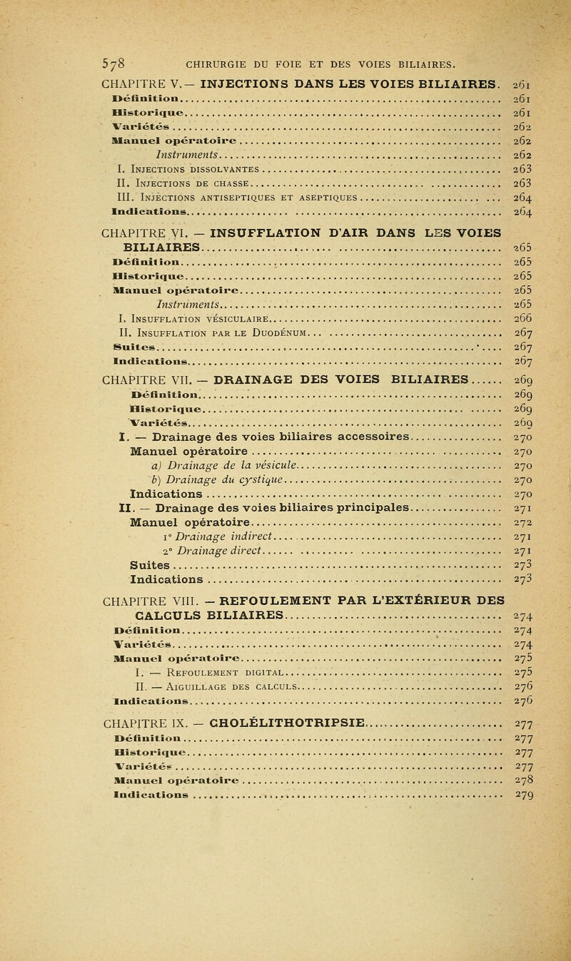 CHAPITRE V.- INJECTIONS DANS LES VOIES BILIAIRES. 261 Définition 261 Historique 261 Variétés 262 Manuel opératoire 262 Instruments 262 I. Injections dissolvantes 263 IL Injections de chasse 263 III. Injections antiseptiques et aseptiques 264 Indications 264 CHAPITRE VI, — INSUFFLATION D'AIR DANS LES VOIES BILIAIRES 265 Définition 265 Historique. , 2Ô5 Manuel opératoire 265 Instruments : 265 I. Insufflation vésiculaire. 266 II. Insufflation par le Duodénum 267 Suites .... , ' 267 Indications 267 CHAPITRE VII. — DRAINAGE DES VOIES BILIAIRES 269 Définition. 269 Historique. 269 Variétés 269 I. — Drainage des voies biliaires accessoires 270 Manuel opératoire 270 a) Drainage de la vésicule 270 b) Drainage du cystique < 270 Indications 270 II. — Drainage des voies biliaires principales 271 Manuel opératoire 272 i° Drainage indirect 271 2° Drainage direct 271 Suites 273 Indications 273 CHAPITRE VIII. —REFOULEMENT PAR L'EXTÉRIEUR DES CALCULS BILIAIRES 274 Définition 274 Variétés 274 Manuel opératoire 275 I. — Refoulement digital......... 275 II. — Aiguillage des calculs 276 Indications. 276 CHAPITRE IX. — CHOLÉLITHOTRIPSIE 277 Définition 277 Historique 277 Variétés 277 Manuel opératoire 278 Indications ),-. 279