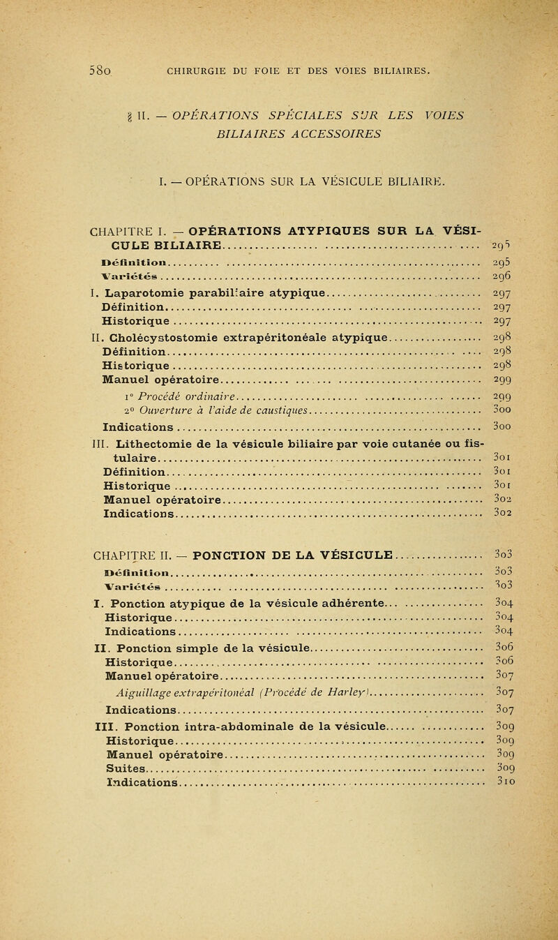 g II. — OPERATIONS SPECIALES SUR LES VOIES BILIAIRES ACCESSOIRES I. — OPERATIONS SUR LA VESICULE BILIAIRE. CHAPITRE I. — OPÉRATIONS ATYPIQUES SUR LA VÉSI- CULE BILIAIRE ... 29 5 Définition 2g5 Variétés 296 I. Laparotomie parabilîaire atypique 297 Définition 297 Historique 297 II. Cholécystostomie extrapéritonéale atypique 298 Définition 298 His torique 298 Manuel opératoire 299 1 ° Procédé ordinaire 299 20 Ouverture à l'aide de caustiques 3oo Indications 3oo III. Lithectomie de la vésicule biliaire par voie cutanée ou fis- tulaire 3o 1 Définition Soi Historique 3o 1 Manuel opératoire 3oz Indications 3o2 CHAPITRE II. — PONCTION DE LA VÉSICULE 3o3 Définition 30 5 Variétés 3o3 I. Ponction atypique de la vésicule adhérente 3o4 Historique 304 Indications 3o4 II. Ponction simple de la vésicule 3o6 Historique 3o6 Manuel opératoire 3o7 Aiguillage extrapéritonéal (Procédé de Harleyl 307 Indications 3o7 III. Ponction intra-abdominale de la vésicule 3og Historique = 309 Manuel opératoire 3og Suites 3og