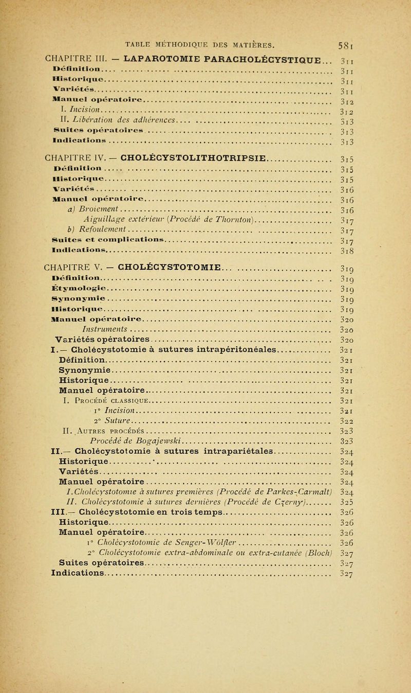 CHAPITRE III. - LAPAROTOMIE PARACHOLÉCYSTIQUE 3n Définition 3li Historique 3 z j Variétés 3. . Manuel opératoire 3 JO I. Incision 3 r 2 H. Libération des adhérences 5 j 3 Suites opératoires 3 j 3 Indications 3 j 3 CHAPITRE IV. — CHOLÉGYSTOLITHOTRIPSIE 3i5 Définition 3 r 5 Historique 3 ! 5 Variétés 3 ! 5 Manuel opératoire # %. _ 3 x 5 a) Broiement 3:5 Aiguillage extérieur (Procédé de Thornton) 317 b) Refoulement c 3 ! y Suites et complications 3 j^ Indications 3j8 CHAPITRE V. - CHOLÉCYSTOTOMIE 3iq Définition 3rq Étymologic 3 ! g Synonymie 3 r g Historique 3 19 Manuel opératoire 320 Instruments 320 Variétés opératoires 320 I. — Cholécystotomie à sutures intrapéritonéales 321 Définition 3 21 Synonymie 3 21 Historique 321 Manuel opératoire 321 I. Procédé classique 321 1 ° Incision 3 21 20 Suture 32 2 II. Autres procédés 323 Procédé de Bogajewski 323 II.— Cholécystotomie à sutures intrapariétales 324 Historique ■ 324 Variétés 324 Manuel opératoire 324 I. Cholécystotomie à sutures premières (Procédé de Parkes-Car malt) bi\ II. Cholécystotomie à sutures dernières (Procédé de Cçerny) 325 III.— Cholécystotomie en trois temps 326 Historique 326 Manuel opératoire 326 i° Cholécystotomie de Senger-Wôlfler 326 2° Cholécystotomie extra-abdominale ou extra-cutanée (Bloch) 327 Suites opératoires 327