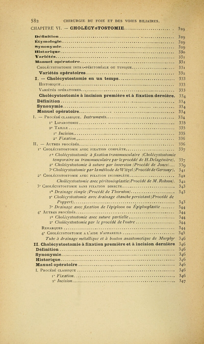 CHAPITRE VI. — CHOLÉCYSTOSTOMIE 329 Définition 320 Étyniologie 32g Synonymie 32g Historique 33o Variétés 33 I Manuel opératoire 331 CHOLÉCYSTOSTOMIE INTRi-PÉRITONÉALE OU TYPIQUE 33 I Variétés opératoires 332 I. — Cholécystostomie en un temps 333 Historique , 333 Variétés opératoires. 333 Cholécystostomie à incision première et à fixation dernière. 334 Définition 334 Synonymie 334 Manuel opératoire 334 I. — Procédé classique . Instruments 3 34 i° Laparotomie 335 2° Taille .... , 335 i° Incision 335 20 Fixation 336 II. — Autres procédés 336 i° Cholécystostomie avec fixation complète 337 i° Cholécystostomie à fixation transmusculaire (Cholécystostomie temporaire ou transmusculaire par le procédé de H.Delagénière). 33y 2° Cholécystostomie à suture par inversion (Procédé de Jones)... 339 3°Cholécystostomie par laméthode deWitçel (Procédéde Gersuny). 341 2° Cholécystostomie avec fixation incomplète 342 Cholécystostomie avec péritonéoplastie(Procédé de M.Robson). 342 3° Cholécystostomie sans fixation directe 343 i° Drainage simple (Procédé de Thomton) 343 20 Cholécystostomie avec drainage étanche persistant (Procédé de Poppert) 343 3° Drainage avec fixation de Vépiploon ou Épiplooplastie 344 40 Autres procédés 344 i° Cholécystostomie avec suture partielle 344 20 Cholécystostomie par le procédé de foutre 344 Remarques 344 40 Cholécystostomie a l'aide d'appareils 345 Tube à drainage métallique et à bouton anastomotique de Murphy 346 II. Cholécystostomie à fixation première et à incision dernière 346 Définition 346 Synonymie 346 Historique 3^6 Manuel opératoire , 346 I. Procédé classique 346 1 ° Fixation 346 20 Incision 347