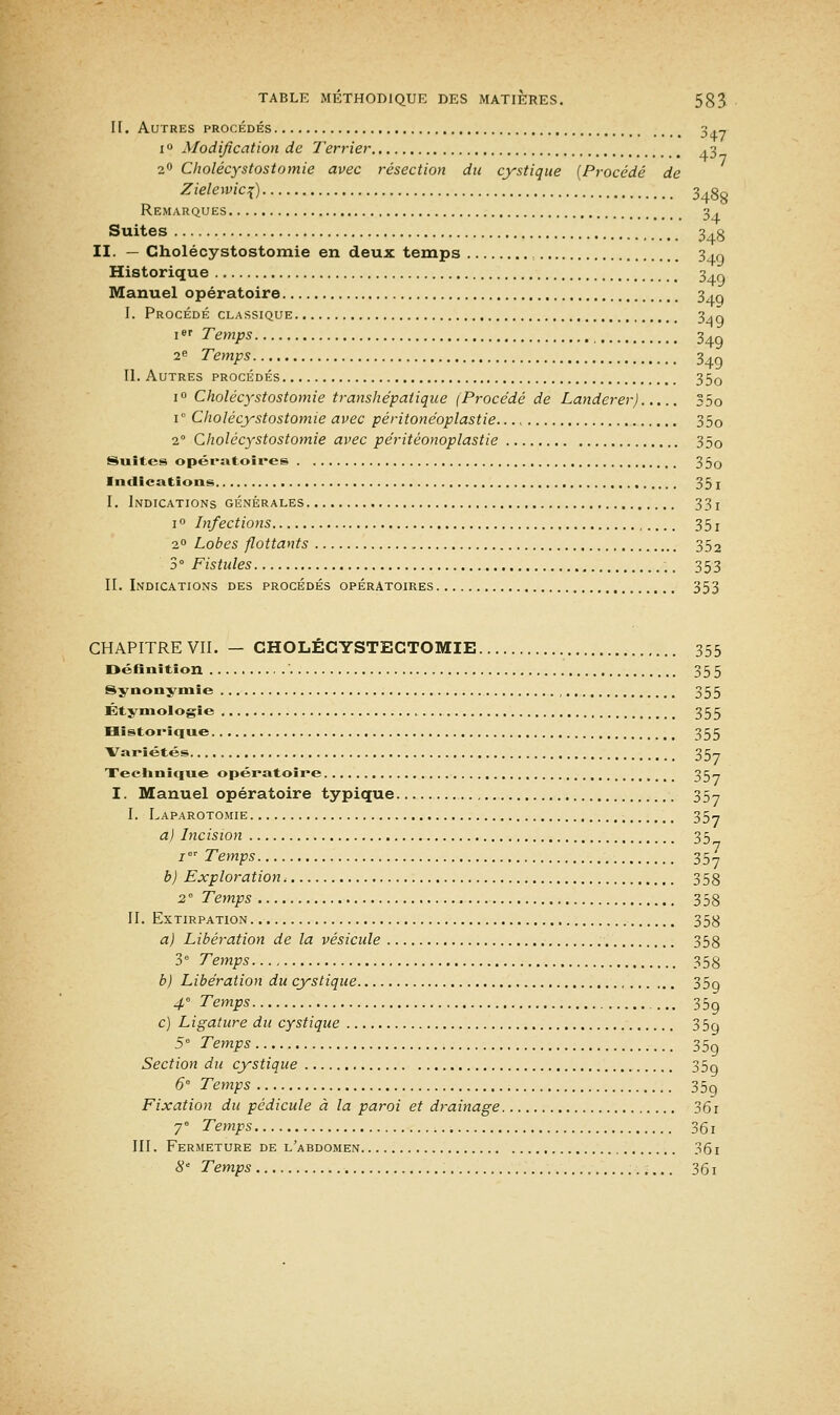 II. Autres procédés 3 .-, 1 ° Modification de Terrier .3 20 Cholécystostomie avec résection du cystique [Procédé de Zielewici) 3438 Remarques 3 . Suites 3.3 II. — Cholécystostomie en deux temps 340 Historique 34q Manuel opératoire 34g I. Procédé classique 34q 1 Temps 34Q 2e Temps 34g II. Autres procédés 35o i° Cholécystostomie transhépatique (Procédé de Landerer) 35o i° Cholécystostomie avec péritonéoplastie 35o 2° Cholécystostomie avec péritéonoplastie 35o Suites opératoires 35o Indications 35 I I. Indications générales 33! 1 ° Infections 3 5 ! 20 Lobes flottants 352 3° Fistules ,. 353 II. Indications des procédés opératoires 353 CHAPITRE VII. — CHOLECYSTECTOMIE 355 Définition 355 Synonymie 355 Étymologîe 355 Historique 355 Variétés 357 Technique opératoire 35- I. Manuel opératoire typique 35-, I. Laparotomie ; 35- a) Incision 35 1' Temps 35-, b) Exploration, 353 2e Temps 358 II. Extirpation 353 a) Libération de la vésicule 358 3e Temps 358 b) Libération du cystique 35o 4 Temps 35g c) Ligature du cystique 3 5o 5° Temps 35g Section du cystique 35g 6 Temps 35g Fixation du pédicule à la paroi et drainage 36i 7° Temps 361 III. Fermeture de l'abdomen 361 8e Temps 361