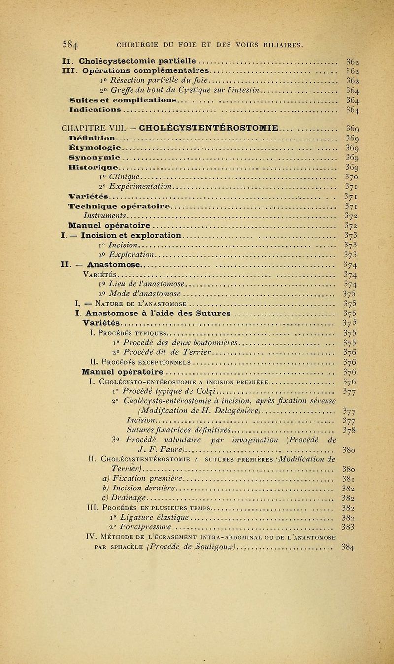 II. Cholécystectomie partielle 362 III. Opérations complémentaires :62 1 ° Résection partielle du foie 362 20 Greffe du bout du Cystique sur Vintestin , 364 Suites et complications 364 Indications 364 CHAPITRE VIII. - GHOLÉCYSTENTÉROSTOMIE 36g Définition. 369 Étymologie 36g Synonymie 36g Historique 36g i° Clinique 370 20 Expérimentation 371 Variétés - 371 Technique opératoire , 371 Instruments 372 Manuel opératoire 372 I. — Incision et exploration 373 i° Incision 3j'5 20 Exploration 373 II. — Anastomose 374 Variétés 374 i° Lieu de l'anastomose 374 20 Mode d'anastomose 375 I. — Nature de l'anastomose 375 I. Anastomose à l'aide des Sutures 375 Variétés 375 I. Procédés typiques 375 i° Procédé des deux boutonnières 375 20 Procédé dit de Terrier 376 II. Procédés exceptionnels 376 Manuel opératoire 376 I. Cholécysto-entérostomie a incision première 376 i° Procédé typique dd Col\i 377 2° Cholécysto-entérostomie à incision, après fixation séreuse (Modification de H. Delagénière) 377 Incision 377 Sutures fixatrices définitives 378 3° Procédé valvulaire par invagination {Procédé de J. F. Faure) 38o II. Gholécystentérostomie a sutures premières {Modification de Terrier) 38o a) Fixation première 38 r b) Incision dernière. 382 c) Drainage 382 III. Procédés en plusieurs temps 382 i0 Ligature élastique 382 20 Forcipressure 383 IV. Méthode de l'écrasement intra-abdominal ou de l'anastomose par sphacèle (Procédé de Souligoux) 384