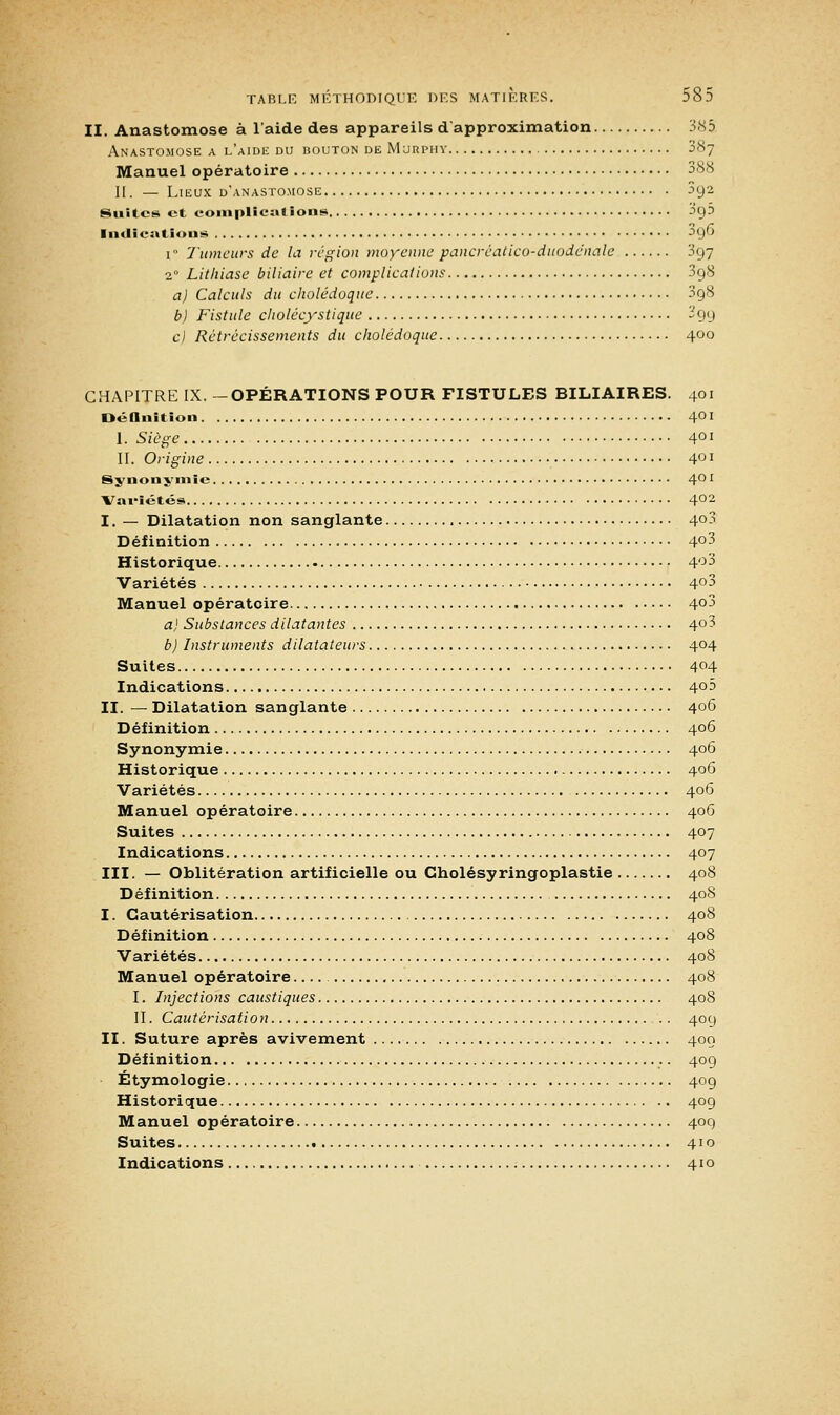 II. Anastomose à l'aide des appareils d'approximation 385 Anastomose a l'aide du bouton de Mjrpiiy 3<Sy Manuel opératoire 388 II. — Lieux d'anastomose 392 Suites et complications 00,5 Indications ^9^ 1 Tumeurs de la région moyenne pancréatico-duoddnale 397 20 Lithiase biliaire et complications 398 a) Calculs du cholédoque 398 b) Fistule cliolécystique 399 c) Rétrécissements du cholédoque 400 CHAPITRE IX. -OPÉRATIONS POUR FISTULES BILIAIRES. 401 Définition 401 I. Siège 401 II. Origine 401 Synonymie 4° l Vai'îétés 402 I. — Dilatation non sanglante 4°3 Définition 4°3 Historique 4°3 Variétés 4°3 Manuel opératoire 4°3 a) Substances dilatantes 4o3 b) Instruments dilatateurs 404 Suites 404 Indications 4°^ II. — Dilatation sanglante 406 Définition 406 Synonymie 406 Historique 406 Variétés 406 Manuel opératoire 406 Suites 407 Indications 407 III. — Oblitération artificielle ou Gholésyringoplastie 408 Définition 408 I. Cautérisation 408 Définition 408 Variétés 408 Manuel opératoire 408 I. Injections caustiques 408 II. Cautérisation 409 II. Suture après avivement 400 Définition 409 Étymologie 409 Historique 409 Manuel opératoire 409 Suites 410
