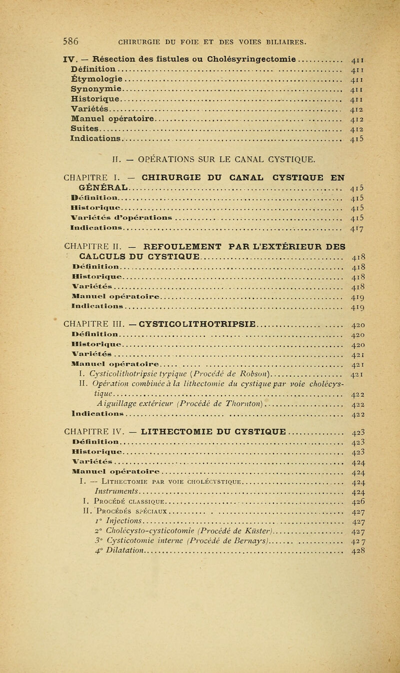 IV. — Résection des fistules ou Gholésyringectomie 411 Définition 411 Étymologie 411 Synonymie 411 Historique - 411 Variétés 412 Manuel opératoire 412 Suites 412 Indications 415 II. — OPÉRATIONS SUR LE CANAL CYSTIQUE. CHAPITRE I. — CHIRURGIE DU CANAL CYSTIQUE EN GÉNÉRAL 415 Définition.. 4.15 Historique , 415 Variétés d'opérations 415 Indications 417 CHAPITRE II. — REFOULEMENT PAR L'EXTÉRIEUR DES CALCULS DU CYSTIQUE. 418 Définition 418 Historique 418 Variétés 418 Manuel opératoire 419 Indications , 41g CHAPITRE III. — CYSTICOLITHOTRIPSIE 420 Définition 420 Historique 420 Variétés 421 Manuel opératoire 421 I. Cysticolithotripsie typique (Procédé de Robsun) 421 IL Opération combinée à la lithectomie du cystique par voie cholécys- tique 422 A iguillage extérieur (Procédé de Thornton). 422 Indications 422 CHAPITRE IV. — LITHECTOMIE DU CYSTIQUE 423 Définition 423 Historique 420 Variétés 424 Manuel opératoire 424 I. — Lithectomie par voie cholécystique 424 Instruments 424 I. Procédé classique 426 II. Procédés spéciaux 427 / ° Injections 427 20 Cholécysto-cysticotomie (Procédé de Kùster) 427 3° Cysticotomie interne (Procédé de Bernays) 42 7 4° Dilatation 428