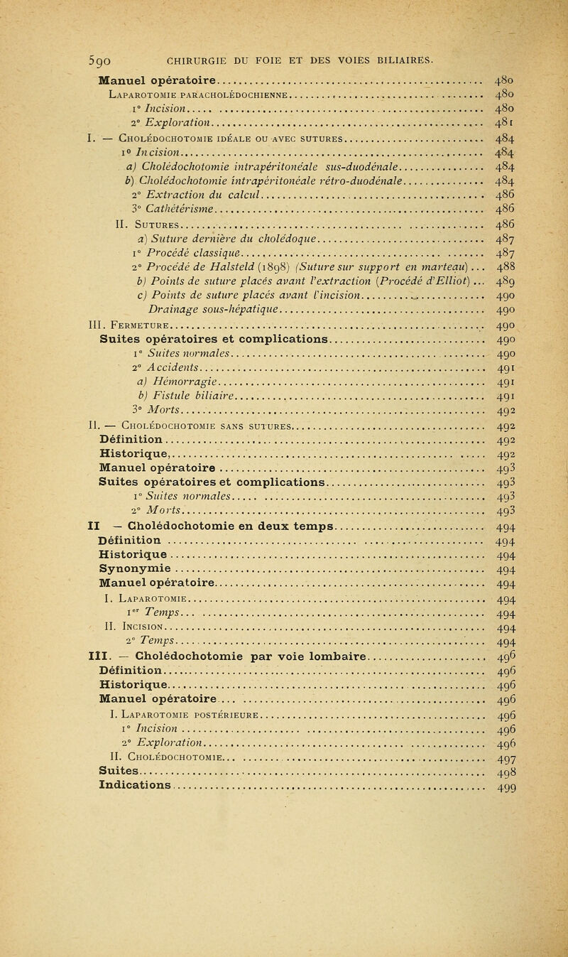 Manuel opératoire 480 Laparotomie paracholédochienne « 480 1 ° Incision 480 20 Exploration 48 r I. — Cholédochotomie idéale ou avec sutures 484 1 ° In cision 484 a) Cholédochotomie intrapéritonéale sus-duodénale 484 b) Cholédochotomie intrapéritonéale rétro-duodénale 484 20 Extraction du calcul 486 3° Cathétérisme 486 II. Sutures 486 a) Suture dernière du cholédoque 487 i° Procédé classique 487 20 Procédé de Halsteld (1898) (Suture sur support en marteau) ... 488 b) Points de suture placés avant l'extraction (Procédé d'Elliot)... 489 c) Points de suture placés avant f incision , 490 Drainage sous-hépatique 490 III. Fermeture 490 Suites opératoires et complications 490 i° Suites normales 490 2 Accidents 491 a) Hémorragie 491 b) Fistule biliaire 491 3° Morts 492 II. — Cholédochotomie sans sutures 492 Définition 492 Historique, 492 Manuel opératoire 493 Suites opératoires et complications 490 1 ° Suites normales 493 2° Morts 493 II — Cholédochotomie en deux temps 494 Définition 494 Historique 494 Synonymie 494 Manuel opératoire 494 I. Laparotomie 494 1er Temps 494 II. Incision 494 20 Temps 494 III. — Cholédochotomie par voie lombaire 496 Définition. ... 496 Historique 496 Manuel opératoire 496 I. Laparotomie postérieure 496 1 ° Incision 496 2° Exploration 496 II. Cholédochotomie 497 Suites 498