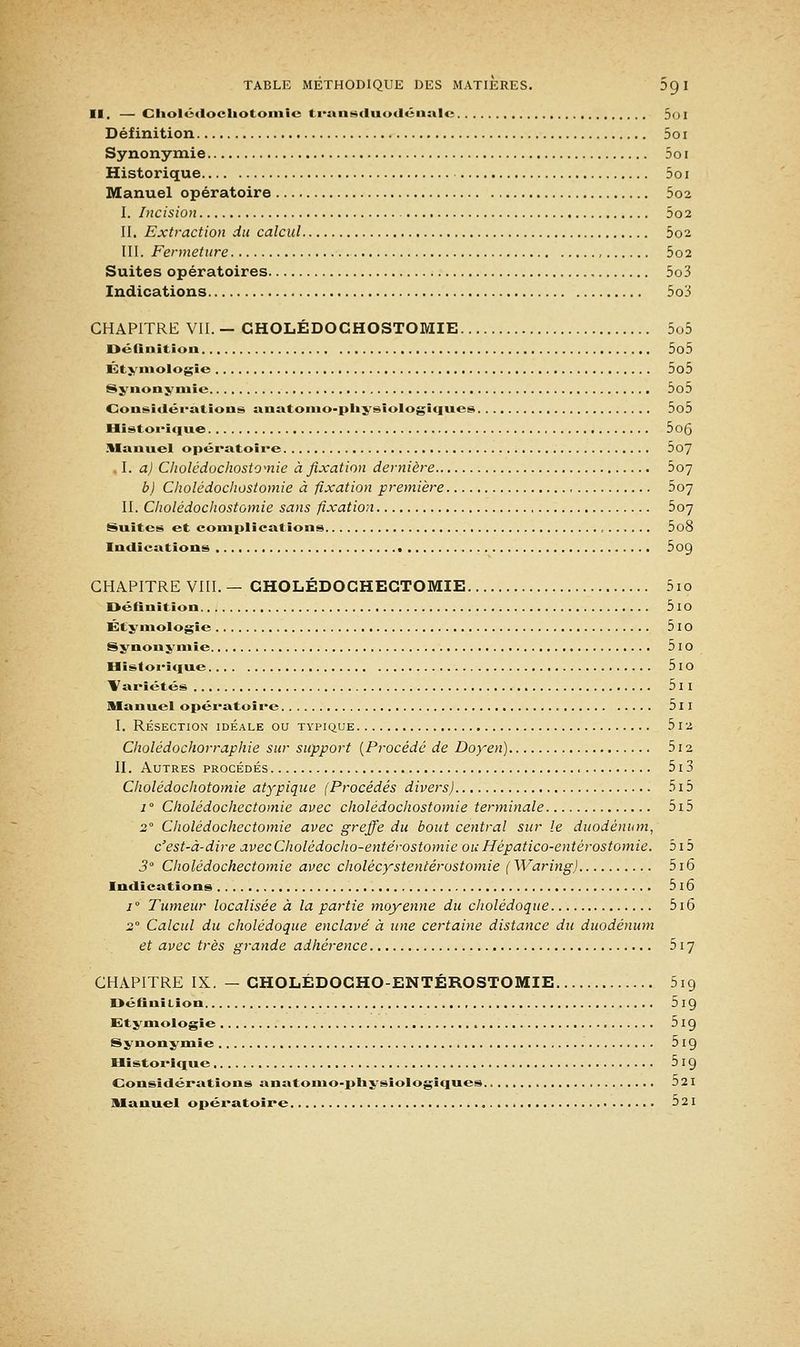 II. — Cliolédocliotomie transduodénale 5oi Définition 5o i Synonymie 5oi Historique 5o i Manuel opératoire 5o2 I. Incision 5o2 II. Extraction du calcul 002 III. Fermeture , 5o2 Suites opératoires 5o3 Indications 5o3 CHAPITRE VII. — CHOLÉDOGHOSTOMIE 5o5 Définition 5o5 Étymologie 5o5 Synonymie 5o5 Considérations anatomo-pliysïologïques 5o5 Historique 5o6 Manuel opératoire 5o7 I. a) Cliolédochostomie à fixation dernière 507 b) Cliolédochostomie à fixation première 507 II. Cliolédochostomie sans fixation bo~j Suites et complications , 5o8 Indications 5o9 CHAPITRE VIII. — CHOLÉDOCHEGTOMIE 5io Définition 5iO Éty mologie 5l0 Synonymie 5 IO Historique 5 IO Variétés 5 I I Manuel opératoire , 511 I. RÉSECTION IDÉALE OU TYPIQUE 5 12 Cholédochorraphie sur support [Procédé de Doyen) 512 II. Autres procédés 513 Cholédochotomie atypique (Procédés divers) 515 i° Cholédochectomie avec cliolédochostomie terminale 5i5 20 Cholédochectomie avec greffe du bout central sur le duodénum, c'est-à-dire avecCholédocho-entérostomie ou Hépatico-entérostomie. 515 3° Cholédochectomie avec cholècystentérostomie ( Waring) 516 Indications 5 16 i° Tumeur localisée à la partie moyenne du cholédoque 516 2 Calcul du cholédoque enclavé à une certaine distance du duodénum et avec très grande adhérence 517 CHAPITRE IX. — CHOLÉDOCHO-ENTÉROSTOMIE 5ig DéfiniLion 5 19 Etymologie 5 19 Synonymie 5 19 Historique 5 19 Considérations anatomo-physiologiques 521