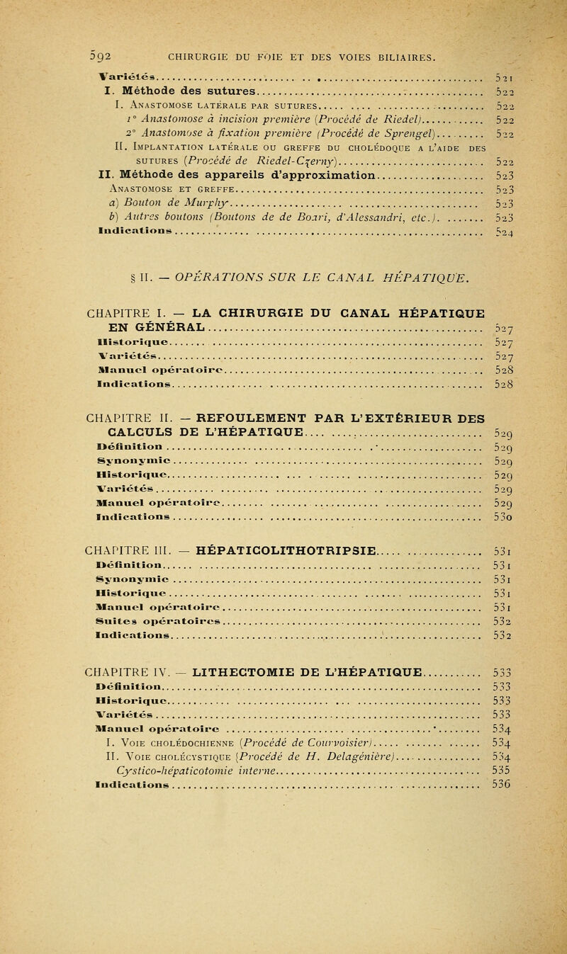 Variétés 5^1 I. Méthode des sutures 522 I. Anastomose latérale par sutures 522 1 ° Anastomose à incision première {Procédé de Riedelj 522 2° Anastomose à fixation première (Procédé de Sprengel). 522 II. Implantation latérale ou greffe du cholédoque a l'aide des sutures {Procédé de Riedel-C^emy) 522 II. Méthode des appareils d'approximation 523 Anastomose et greffe 523 a) Bouton de Murphy 5^3 b) Antres boutons (Boutons de de Boari, d'Alessandri, etc.) 523 Indications ^01 § II. — OPERATIONS SUR LE CANAL HÉPATIQUE. CHAPITRE I. — LA CHIRURGIE DU CANAL HÉPATIQUE EN GÉNÉRAL 527 Historique 527 Variétés 527 Slanucl opératoire 528 Indications 528 CHAPITRE II. —REFOULEMENT PAR L'EXTÉRIEUR DES CALCULS DE L'HÉPATIQUE 529 Définition , • 52Q Synonymie 52g Historique 529 Variétés 529 Manuel opératoire 529 Indications 53o CHAPITRE III. — HÉPATICOLITHOTRIPSIE 53i Définition 53 I Synonymie 5 31 Historique 53 I Manuel opératoire 53i Suites opératoires 532 Indications 532 CHAPITRE IV. — LITHECTOMIE DE L'HÉPATIQUE 533 Définition 533 Historique 533 Variétés 533 Manuel opératoire ' 534 I. Voie cholédochienne {Procédé de Courvoisierj 534 II. Voie cholécystique [Procédé de H. Delagénière) 534 Cystico-liépaticotomie interne 535 Indications 536