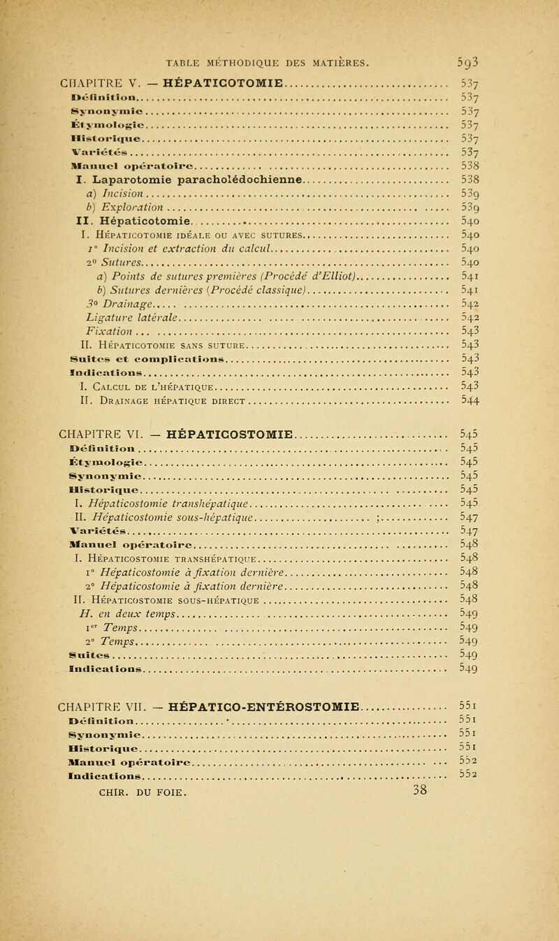 CHAPITRE V. — HÉPATICOTOMIE 537 Définition 5.S7 Synonymie 537 Étymologic 537 Historique 537 Variétés 537 Manuel opératoire 538 I. Laparotomie paracholédochienne 538 a) Incision 53g b) Exploration 53g II. Hépaticotomie. 540 I. Hépaticotomie idéale ou avec sutures 540 i° Incision et extraction du calcul 540 20 Sutures 540 a) Points de sutures premières (Procédé d'Elliot) 541 b) Sutures dernières (Procédé classique) 541 3° Drainage 542 Ligature latérale 542 Fixation 543 II. HÉPATICOTOMIE SANS SUTURE 543 Suites et complications 543 Indications 543 I. Calcul de l'hépatique 543 H. Drainage hépatique direct 544 CHAPITRE VI. — HÉPATICOSTOMIE 545 Définition . 545 Étymologie 545 Synonymie 545 Historique 545 I. Hépaticostomie transhépatique 545 II. Hépaticostomie sous-hépatique ; 547 Variétés 547 Manuel opératoire 548 I. HÉPATICOSTOMIE TRANSHÉPATIQUE 548 i° Hépaticostomie à fixation dernière 548 20 Hépaticostomie à fixation dernière ^48 II. HÉPATICOSTOMIE SOUS-HÉPATIQUE 548 H. en deux temps - 54g 1  Temps 54g 2e Temps 54g Suites 54g Indications 54g CHAPITRE VII. — HÉPATICO-ENTÉROSTOMIE 55i Définition • 55l Synonymie 55 1 Historique 5 51 Manuel opératoire 5 3 2 Indications ->:>2 CHIR. DU FOIE. 38