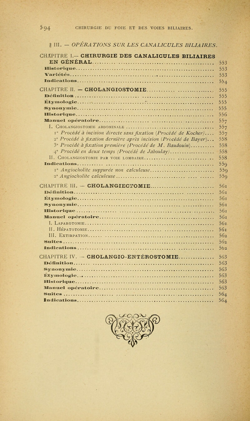 § III. — OPÉRATIONS SUR LES CANALICULES BILIAIRES. CHAPITRE I.— CHIRURGIE DES CANALICULES BILIAIRES EN GÉNÉRAL 553 Historique 553 Variétés 553 Indications 554 CHAPITRE II. — CHOLANGIOSTOMIE 555 Définition 555 Étymologie : 555 Synonymie 555 Historique 556 Manuel opératoire 55 I. Cholangiostomie abdominale 557 i° Procédé à incision directe sans fixation {Procédé de Kocher) 557 20 Procédé à fixation dernière après incision (Procédé de Bayer)... 558 3° Procédé à fixation première (Procédé de M. Baudouin) 558 40 Procédé en deux temps (Procédé de Jabouîay) 558 II. Cholangiostomie par voie lombaire .. 558 Indications 55g i° Angiocholite suppurée non calculeuse . 55g 2° Angiocholite calculeuse 55g CHAPITRE III. - CHOLANGIECTOMIE 56i Définition , 561 Étyniologie 561 Synonymie , , 561 Historique 561 Manuel opératoire 561 I. Laparotomie 561 II. Hépatotomie 561 III. Extirpation 562 Suites 562 Indications 562 CHAPITRE IV. — CHOLANGIO-ENTÉROSTOMIE 563 Définition 563 Synonymie 563 Étyniologie 563 Historique 563 Manuel opératoire 563 Suites 5 64 Indications 564 .Lj^cyryKj»