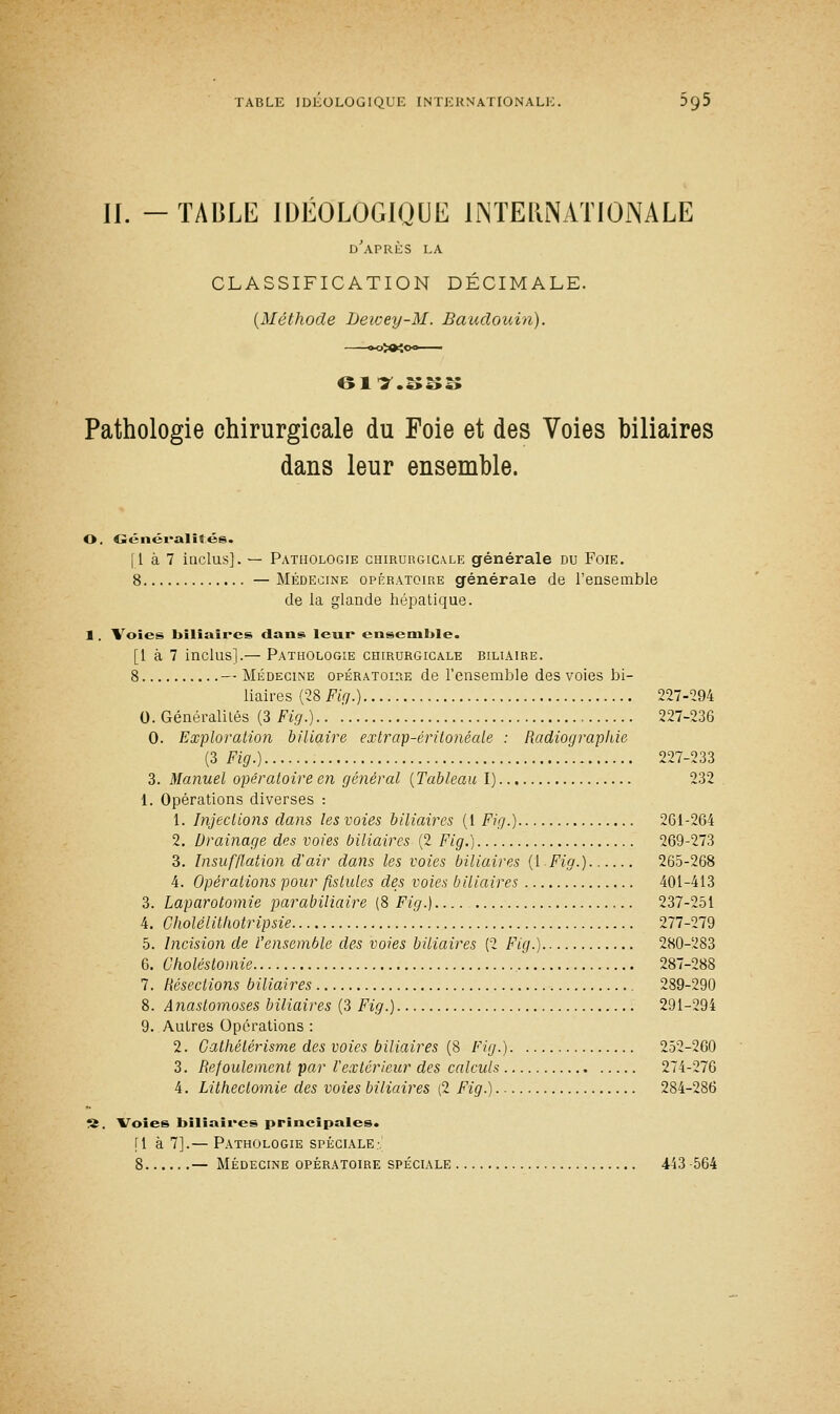 II. -TABLE IDEOLOGIQUE INTERNATIONALE d'après la CLASSIFICATION DÉCIMALE. (Méthode Bewey-M. Baudouin). 01 r.:;:;:; Pathologie chirurgicale du Foie et des Voies biliaires dans leur ensemble. O. Généralités. (1 à 7 inclus]. — Pathologie chirurgicale générale du Foie. 8 —Médecine opératoire générale de l'ensemble de la glande hépatique. 1 . Voies biliaires dans leur ensemble. [1 à 7 inclus].— Pathologie chirurgicale biliaire. 8 — Médecine opératoire de l'ensemble des voies bi- liaires (28 Fig.) 227-294 0. Généralités (3 Fig.) 227-236 0. Exploration biliaire extrap-éritonéale : Radiographie (3 Fig.) 227-233 3. Manuel opératoire en général (Tableau I) 232 1. Opérations diverses : 1. Injections dans les voies biliaires (1 Fig.) 261-264 2. Drainage des voies biliaires (2 Fig.) 269-273 3. Insufflation d'air dans les voies biliaires (Y Fig.) 265-268 4. Opérations pour fistules des voies biliaires 401-413 3. Laparotomie parabiliaire (8 Fig.) 237-251 4. Cholélithotripsie 277-279 5. Incision de l'ensemble des voies biliaires (2 Fig.) 280-283 6. Choléstomie 287-288 7. Résections biliaires 289-290 8. Anastomoses biliaires (3 Fig.) 291-294 9. Autres Opérations : 2. Cathélérisme des voies biliaires (8 Fig.) 252-260 3. Refoulement par Vextérieur des calculs 274-276 4. Litheclomie des voies biliaires (2 Fig.) 284-286 S. Voies biliaires principales. [1 à 7].— Pathologie spéciale- 8 — Médecine opératoire spéciale 443 -564