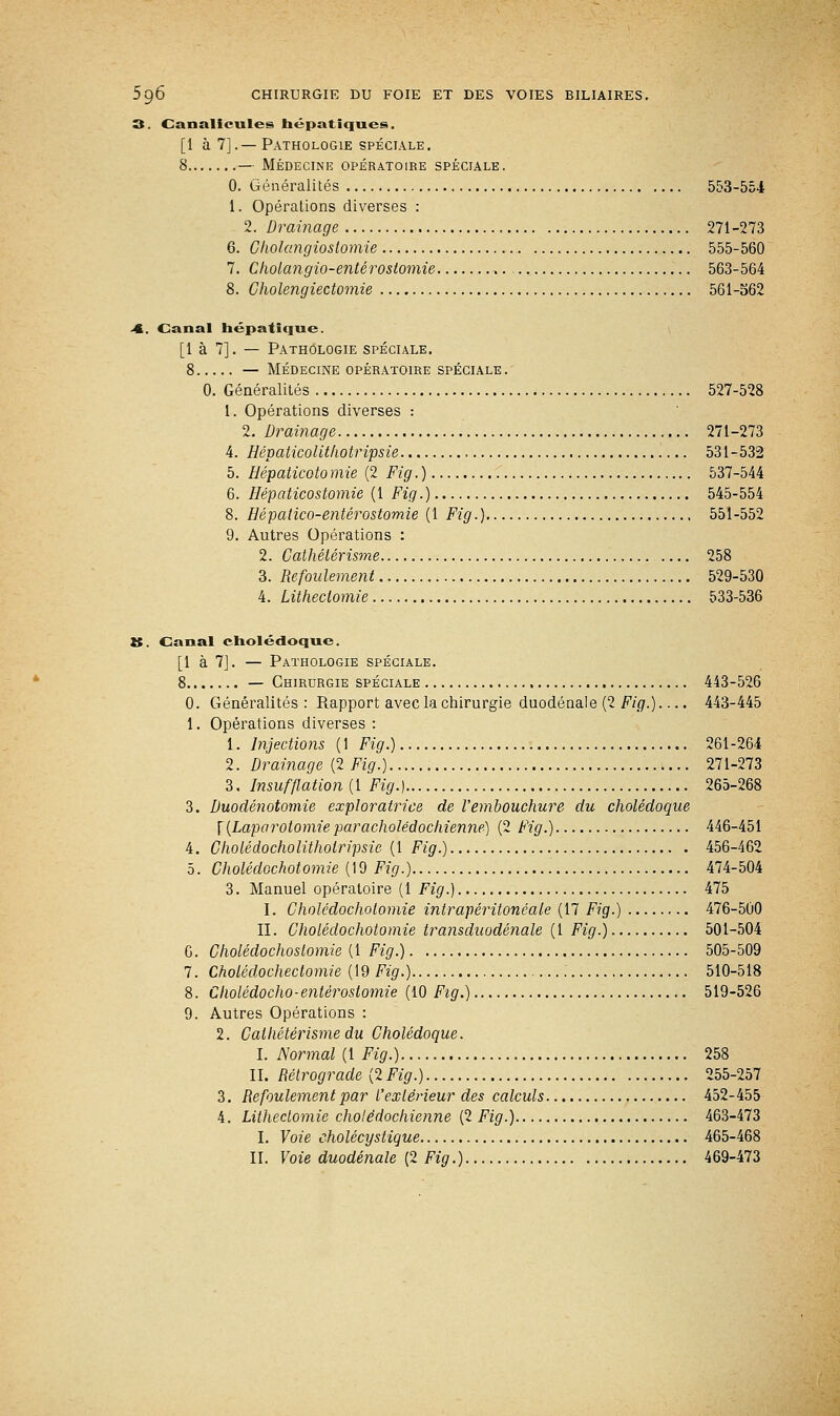 3. Canalicules hépatiques. [1 à 7].—Pathologie spéciale. 8 — Médecine opératoire spéciale. 0. Généralités 553-554 1. Opérations diverses : 2. Drainage 271-273 6. Cholangioslomie 555-560 7. Cholangio-entérostomie ,. 563-564 8. Cholengiectomie 561-562 <C. Canal hépatique. [1 à 7]. — Pathologie spéciale. 8 — Médecine opératoire spéciale. 0. Généralités 527-528 1. Opérations diverses : 2. Drainage 271-273 4. Hépaticolitliotripsie .... 531-532 5. Hépaticoto mie (2 Fig. ) 537-544 6. Hépaticostomie (1 Fig.) 545-554 8. Hépalico-entêrostomie (1 Fig.) 551-552 9. Autres Opérations : 2. Cathélérisme 258 3. Refoulement 529-530 4. Litlieclomie 533-536 K. Canal cholédoque. [1 à 7]. — Pathologie spéciale. 8 — Chirurgie spéciale 443-526 0. Généralités: Rapport avec la chirurgie duodénale (2 Fig.).... 443-445 1. Opérations diverses : 1. Injections (1 Fig.) 261-264 2. Drainage (2 Fig.) 271-273 3. Insufflation (1 Fig.) 265-268 3. Duodénotomie exploratrice de l'embouchure du cholédoque \ (Laparotomie paracholédochienne) (2 Fig.) 446-451 4. Cholédocholitholripsic (1 Fig.) 456-462 5. Cholédochotomie (19 Fig.) 474-504 3. Manuel opératoire (1 Fig.) 475 I. Cholédochotomie intrapéritonéale (17 Fig.) 476-500 II. Cholédochotomie transduodénale (1 Fig.) 501-504 6. Cholédochoslomie (1 Fig.) 505-509 7. Cholédochectomie (19 Fig.) 510-518 8. Cholédocho-enterostomie (10 Fig.) 519-526 9. Autres Opérations : 2. Calhétérisme du Cholédoque. I. Normal (1 Fig.) 258 II. Rétrograde (2 Fig.) 255-257 3. Refoulement par L'extérieur des calculs 452-455 4. Litlieclomie cholêdochienne (2 Fig.) 463-473 I. Voie cholécystique 465-468 II. Voie duodénale (2 Fig.) 469-473