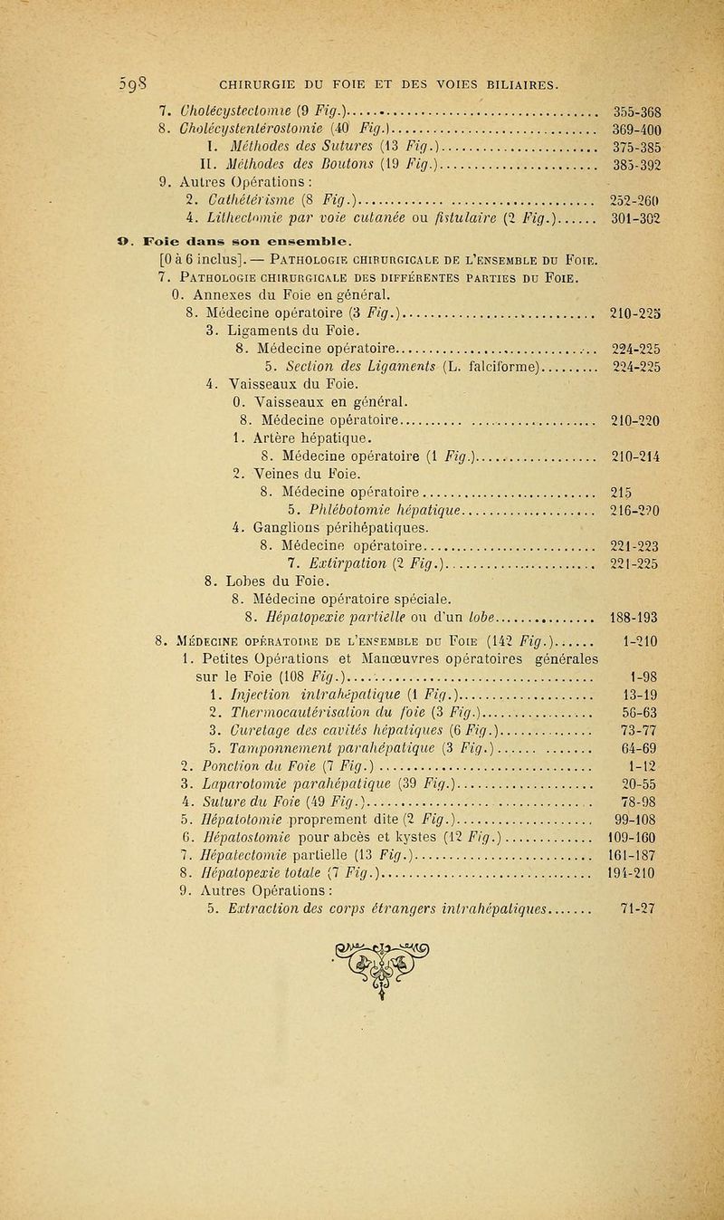 7. Oholécysteclomie (9 Fig.) 355-368 8. Gholécystenlérostomie (40 Fig.) 369-400 I. Méthodes des Sutures (13 Fig.) 375-385 II. Méthodes des Boutons (19 Fig.) 385-392 9. Autres Opérations : 2. Gathétérisme (8 Fig.) 252-260 4. Lithectnmie par voie cutanée ou {titulaire (2 Fig.) 301-302 O. Foie dans son ensemble. [0à6 inclus].— Pathologie chirurgicale de l'ensemble du Foie. 7. Pathologie chirurgicale des différentes parties du Foie. 0. Annexes du Foie en général. 8. Médecine opératoire (3 F/g.) 210-225 3. Ligaments du Foie. 8. Médecine opératoire •.. 224-225 5. Section des Ligaments (L. falciforme) 224-225 4. Vaisseaux du Foie. 0. Vaisseaux en général. 8. Médecine opératoire 210-220 1. Artère hépatique. 8. Médecine opératoire (1 Fig.) 210-214 2. Veines du Foie. 8. Médecine opératoire 215 5. Phlébotomie hépatique 216-220 4. Ganglions périhépatiques. 8. Médecine opératoire 221-223 7. Extirpation (2 Fig.) 221-225 8. Lobes du Foie. 8. Médecine opératoire spéciale. 8. Hépatopexie partielle ou d'un tobe 188-193 8. Médecine opératoire de l'ensemble du Foie (142 Fig.) 1-210 1. Petites Opérations et Manœuvres opératoires générales sur le Foie (108 Fig.).... 1-98 1. Injection inlrahépatique (1 Fig.) 13-19 2. Thermocautérisalion du foie (3 Fig.) 56-63 3. Curetage des cavités hépatiques (6 Fig.) 73-77 5. Tamponnement parahëpatique (3 Fig.) 64-69 2. Ponction du Foie (7 Fig.) 1-12 3. Laparotomie parahépatique (39 Fig.) 20-55 4. Suture du Foie (49 Fig.) 78-98 5. Hépalotomie proprement dite (2 Fig.) 99-108 6. Hépalostomie pour abcès et kystes (12 Fig.) 109-160 7. Hépatectomie partielle (13 Fig.) 161-187 8. Hépatopexie totale (7 Fig.) 191-210 9. Autres Opérations: 5. Extraction des corps étrangers intrahépaliques 71-27