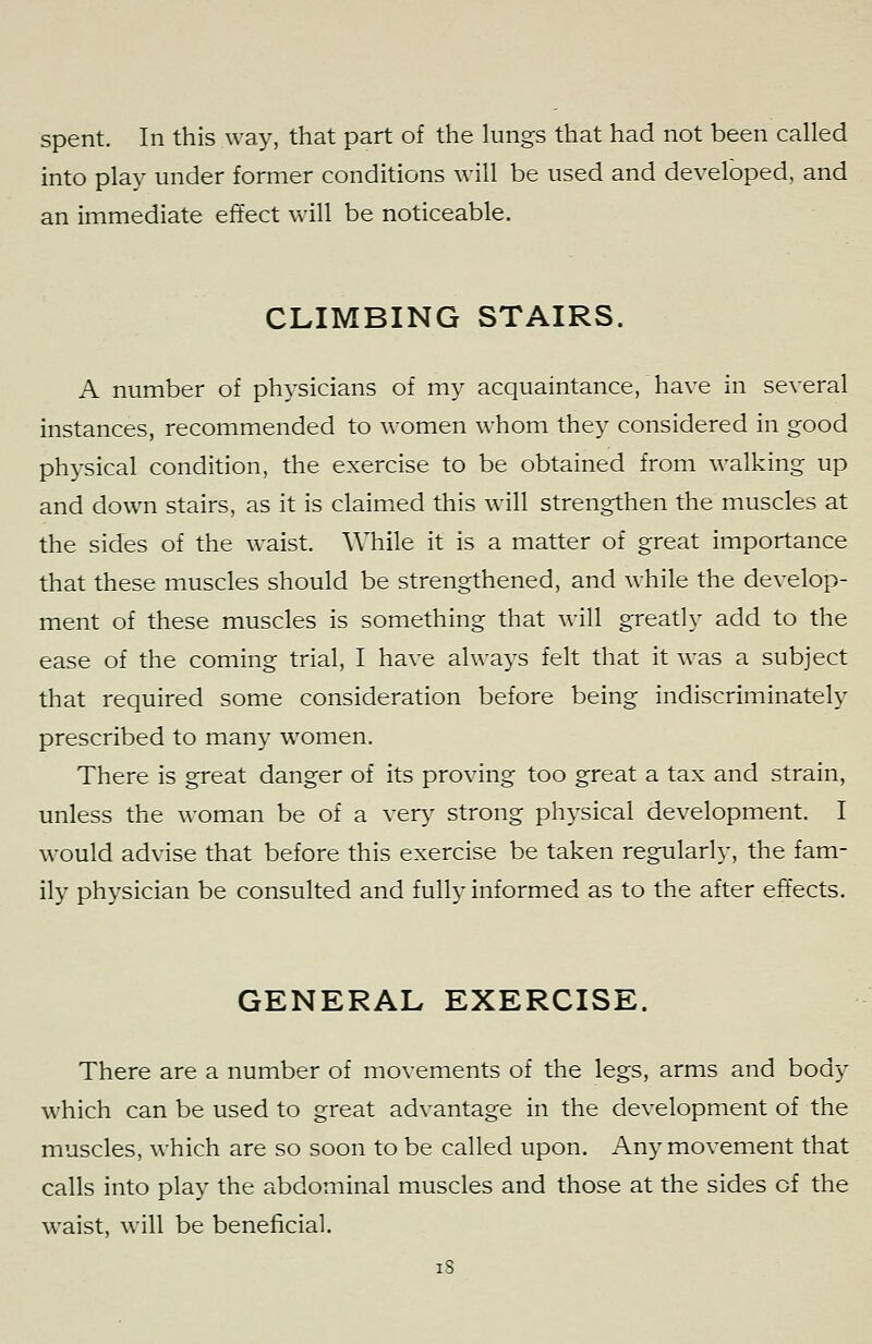 into play under former conditions will be used and developed, and an immediate effect will be noticeable. CLIMBING STAIRS. A number of physicians of my acquaintance, have in several instances, recommended to women whom they considered in good physical condition, the exercise to be obtained from walking up and down stairs, as it is claim.ed this will strengthen the muscles at the sides of the waist. While it is a matter of great importance that these muscles should be strengthened, and while the develop- ment of these muscles is something that will greatly add to the ease of the coming trial, I have always felt that it was a subject that required some consideration before being indiscriminately prescribed to many women. There is great danger of its proving too great a tax and strain, unless the woman be of a very strong ph^'sical development. I would advise that before this exercise be taken regularly, the fam- ily physician be consulted and fully informed as to the after effects. GENERAL EXERCISE. There are a number of movements of the legs, arms and body which can be used to great advantage in the development of the muscles, which are so soon to be called upon. Any movement that calls into play the abdominal muscles and those at the sides of the waist, will be beneficial. i8