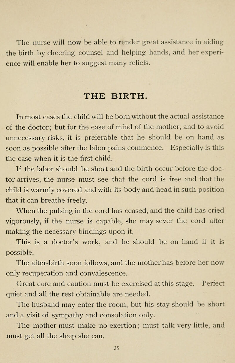 The nurse will now be able to render great assistance in aidini^ the birth by cheering counsel and helping hands, and her experi- ence will enable her to suggest many reliefs. THE BIRTH. In most cases the child will be born without the actual assistance of the doctor; but for the ease of mind of the mother, and to avoid unnecessary risks, it is preferable that he should be on hand as soon as possible after the labor pains commence. Especially is this the case when it is the first child. If the labor should be short and the birth occur before the doc- tor arrives, the nurse must see that the cord is free and that the child is warmly covered and with its body and head in such position that it can breathe freely. When the pulsing in the cord has ceased, and the child has cried vigorously, if the nurse is capable, she may sever the cord after making the necessary bindings upon it. This is a doctor's work, and he should be on hand if it is possible. The after-birth soon follows, and the mother has before her now only recuperation and convalescence. Great care and caution must be exercised at this stage. Perfect quiet and all the rest obtainable are needed. The husband may enter the room, but his stay should be short and a visit of sympathy and consolation only. The mother must make no exertion; must talk very little, and must get all the sleep she can.